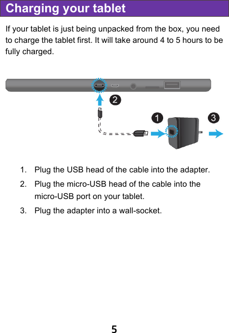                               5 Charging your tablet If your tablet is just being unpacked from the box, you need to charge the tablet first. It will take around 4 to 5 hours to be fully charged.       1. Plug the USB head of the cable into the adapter. 2. Plug the micro-USB head of the cable into the micro-USB port on your tablet. 3. Plug the adapter into a wall-socket. ! 