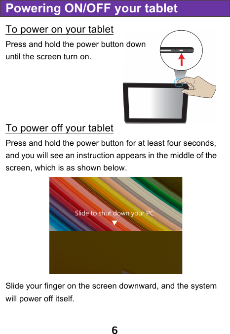                               6 Powering ON/OFF your tablet To power on your tablet Press and hold the power button down until the screen turn on.     To power off your tablet Press and hold the power button for at least four seconds, and you will see an instruction appears in the middle of the screen, which is as shown below.  Slide your finger on the screen downward, and the system will power off itself.    