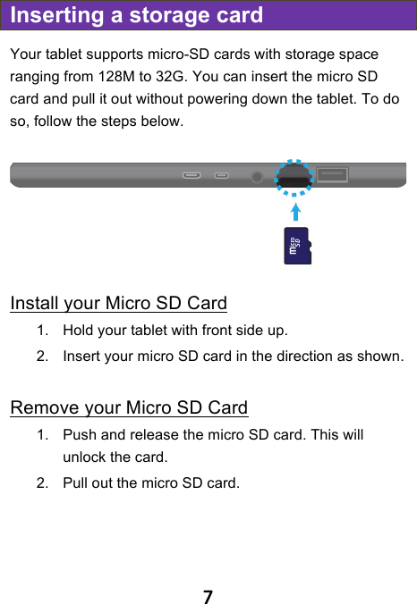                               7 Inserting a storage card Your tablet supports micro-SD cards with storage space ranging from 128M to 32G. You can insert the micro SD card and pull it out without powering down the tablet. To do so, follow the steps below.   Install your Micro SD Card 1. Hold your tablet with front side up. 2. Insert your micro SD card in the direction as shown.  Remove your Micro SD Card 1. Push and release the micro SD card. This will unlock the card. 2. Pull out the micro SD card.    