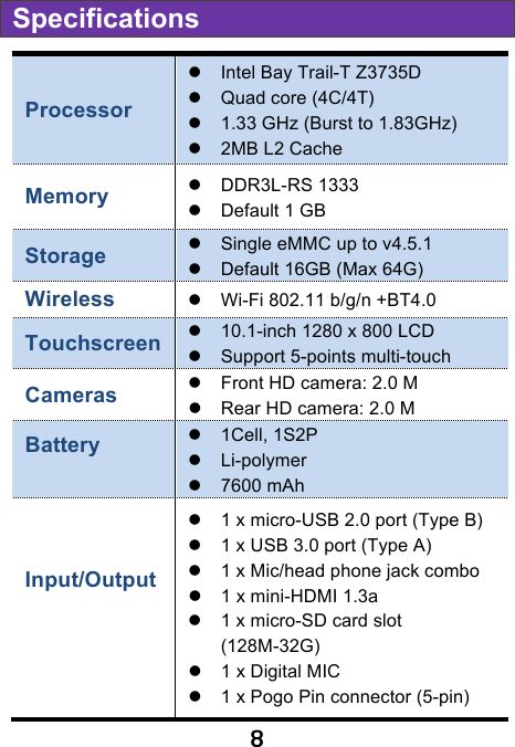                               8 Specifications Processor ! Intel Bay Trail-T Z3735D ! Quad core (4C/4T) ! 1.33 GHz (Burst to 1.83GHz) ! 2MB L2 Cache Memory ! DDR3L-RS 1333   ! Default 1 GB   Storage ! Single eMMC up to v4.5.1 ! Default 16GB (Max 64G) Wireless   ! Wi-Fi 802.11 b/g/n +BT4.0   Touchscreen ! 10.1-inch 1280 x 800 LCD   ! Support 5-points multi-touch Cameras   ! Front HD camera: 2.0 M ! Rear HD camera: 2.0 M Battery    !  1Cell, 1S2P   ! Li-polymer ! 7600 mAh   Input/Output    ! 1 x micro-USB 2.0 port (Type B) ! 1 x USB 3.0 port (Type A) ! 1 x Mic/head phone jack combo   ! 1 x mini-HDMI 1.3a   ! 1 x micro-SD card slot (128M-32G) ! 1 x Digital MIC ! 1 x Pogo Pin connector (5-pin) 