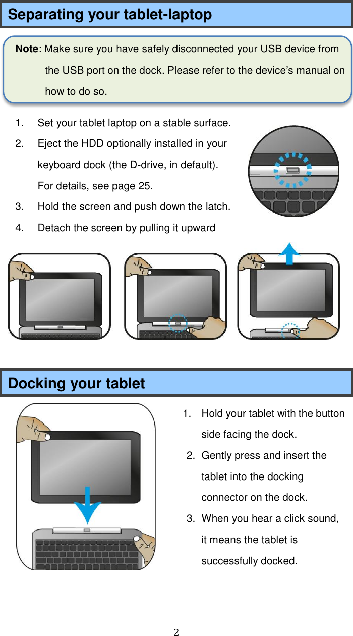  2 Separating your tablet-laptop Note: Make sure you have safely disconnected your USB device from the USB port on the dock. Please refer to the device’s manual on how to do so. 1.  Set your tablet laptop on a stable surface. 2.  Eject the HDD optionally installed in your keyboard dock (the D-drive, in default). For details, see page 25.   3.  Hold the screen and push down the latch.   4.  Detach the screen by pulling it upward   Docking your tablet 1.  Hold your tablet with the button side facing the dock. 2.  Gently press and insert the tablet into the docking connector on the dock. 3.  When you hear a click sound, it means the tablet is successfully docked.      