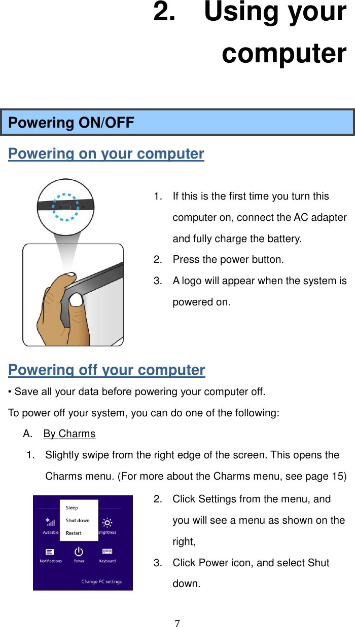  7 2.    Using your computer Powering ON/OFF Powering on your computer  1.  If this is the first time you turn this computer on, connect the AC adapter and fully charge the battery.   2.  Press the power button. 3.  A logo will appear when the system is powered on.   Powering off your computer • Save all your data before powering your computer off. To power off your system, you can do one of the following: A.    By Charms 1.  Slightly swipe from the right edge of the screen. This opens the Charms menu. (For more about the Charms menu, see page 15) 2.  Click Settings from the menu, and you will see a menu as shown on the right, 3.  Click Power icon, and select Shut down.   