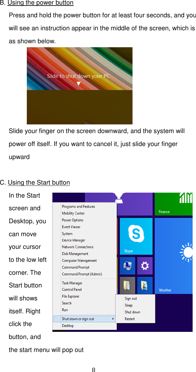  8  B. Using the power button Press and hold the power button for at least four seconds, and you will see an instruction appear in the middle of the screen, which is as shown below.  Slide your finger on the screen downward, and the system will power off itself. If you want to cancel it, just slide your finger upward    C. Using the Start button In the Start screen and Desktop, you can move your cursor to the low left corner. The Start button will shows itself. Right click the button, and the start menu will pop out 