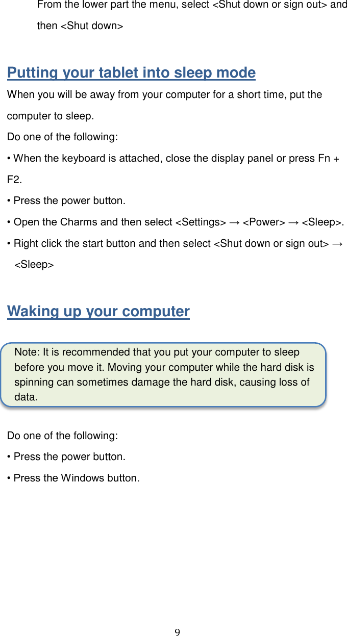  9 From the lower part the menu, select &lt;Shut down or sign out&gt; and then &lt;Shut down&gt;  Putting your tablet into sleep mode When you will be away from your computer for a short time, put the computer to sleep. Do one of the following: • When the keyboard is attached, close the display panel or press Fn + F2. • Press the power button. • Open the Charms and then select &lt;Settings&gt; → &lt;Power&gt; → &lt;Sleep&gt;. • Right click the start button and then select &lt;Shut down or sign out&gt; → &lt;Sleep&gt;  Waking up your computer  Note: It is recommended that you put your computer to sleep before you move it. Moving your computer while the hard disk is spinning can sometimes damage the hard disk, causing loss of data.  Do one of the following: • Press the power button. • Press the Windows button.    