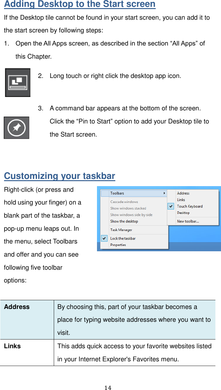  14 Adding Desktop to the Start screen If the Desktop tile cannot be found in your start screen, you can add it to the start screen by following steps: 1. Open the All Apps screen, as described in the section “All Apps” of this Chapter.  2.  Long touch or right click the desktop app icon.     3.  A command bar appears at the bottom of the screen. Click the “Pin to Start” option to add your Desktop tile to the Start screen.     Customizing your taskbar Right-click (or press and hold using your finger) on a blank part of the taskbar, a pop-up menu leaps out. In the menu, select Toolbars and offer and you can see following five toolbar options:    Address By choosing this, part of your taskbar becomes a place for typing website addresses where you want to visit.   Links This adds quick access to your favorite websites listed in your Internet Explorer&apos;s Favorites menu. 