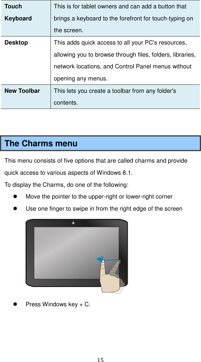  15 Touch Keyboard This is for tablet owners and can add a button that brings a keyboard to the forefront for touch-typing on the screen. Desktop This adds quick access to all your PC&apos;s resources, allowing you to browse through files, folders, libraries, network locations, and Control Panel menus without opening any menus. New Toolbar This lets you create a toolbar from any folder&apos;s contents.     The Charms menu This menu consists of five options that are called charms and provide quick access to various aspects of Windows 8.1. To display the Charms, do one of the following:   Move the pointer to the upper-right or lower-right corner   Use one finger to swipe in from the right edge of the screen    Press Windows key + C.      