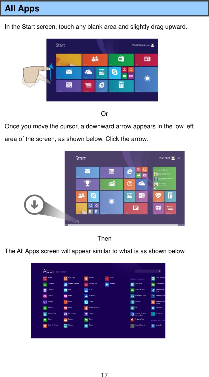  17 All Apps In the Start screen, touch any blank area and slightly drag upward.    Or Once you move the cursor, a downward arrow appears in the low left area of the screen, as shown below. Click the arrow.  Then The All Apps screen will appear similar to what is as shown below.   