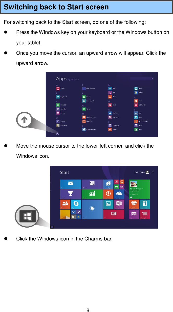  18 Switching back to Start screen For switching back to the Start screen, do one of the following:   Press the Windows key on your keyboard or the Windows button on your tablet.   Once you move the cursor, an upward arrow will appear. Click the upward arrow.    Move the mouse cursor to the lower-left corner, and click the Windows icon.    Click the Windows icon in the Charms bar.    