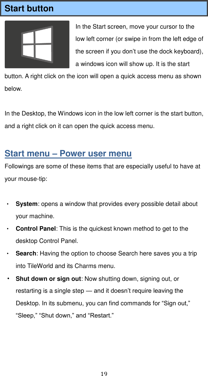  19 Start button In the Start screen, move your cursor to the low left corner (or swipe in from the left edge of the screen if you don’t use the dock keyboard), a windows icon will show up. It is the start button. A right click on the icon will open a quick access menu as shown below.  In the Desktop, the Windows icon in the low left corner is the start button, and a right click on it can open the quick access menu.  Start menu – Power user menu Followings are some of these items that are especially useful to have at your mouse-tip:  • System: opens a window that provides every possible detail about your machine. • Control Panel: This is the quickest known method to get to the desktop Control Panel. • Search: Having the option to choose Search here saves you a trip into TileWorld and its Charms menu. • Shut down or sign out: Now shutting down, signing out, or restarting is a single step — and it doesn’t require leaving the Desktop. In its submenu, you can find commands for “Sign out,” “Sleep,” “Shut down,” and “Restart.”      