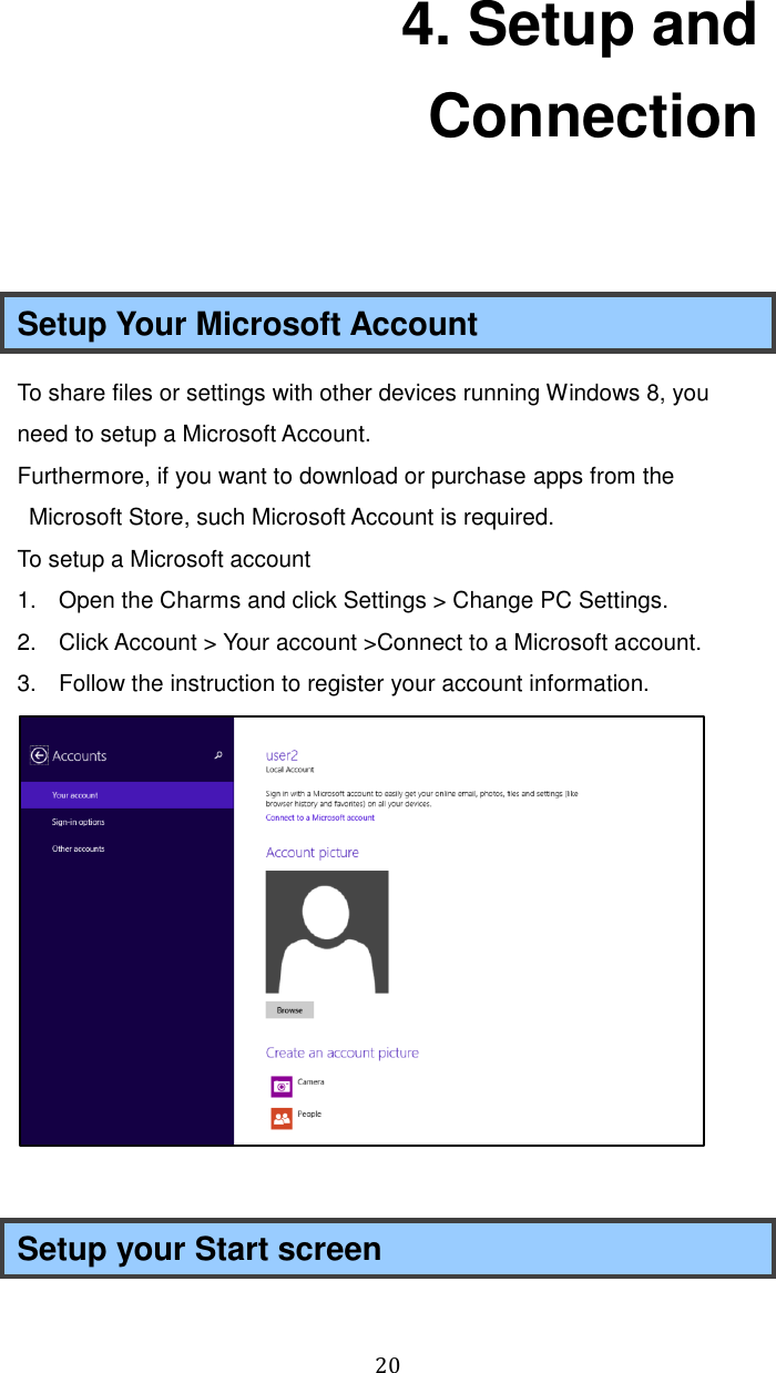  20 4. Setup and Connection  Setup Your Microsoft Account To share files or settings with other devices running Windows 8, you need to setup a Microsoft Account. Furthermore, if you want to download or purchase apps from the Microsoft Store, such Microsoft Account is required. To setup a Microsoft account 1.  Open the Charms and click Settings &gt; Change PC Settings. 2.  Click Account &gt; Your account &gt;Connect to a Microsoft account. 3.  Follow the instruction to register your account information.   Setup your Start screen 