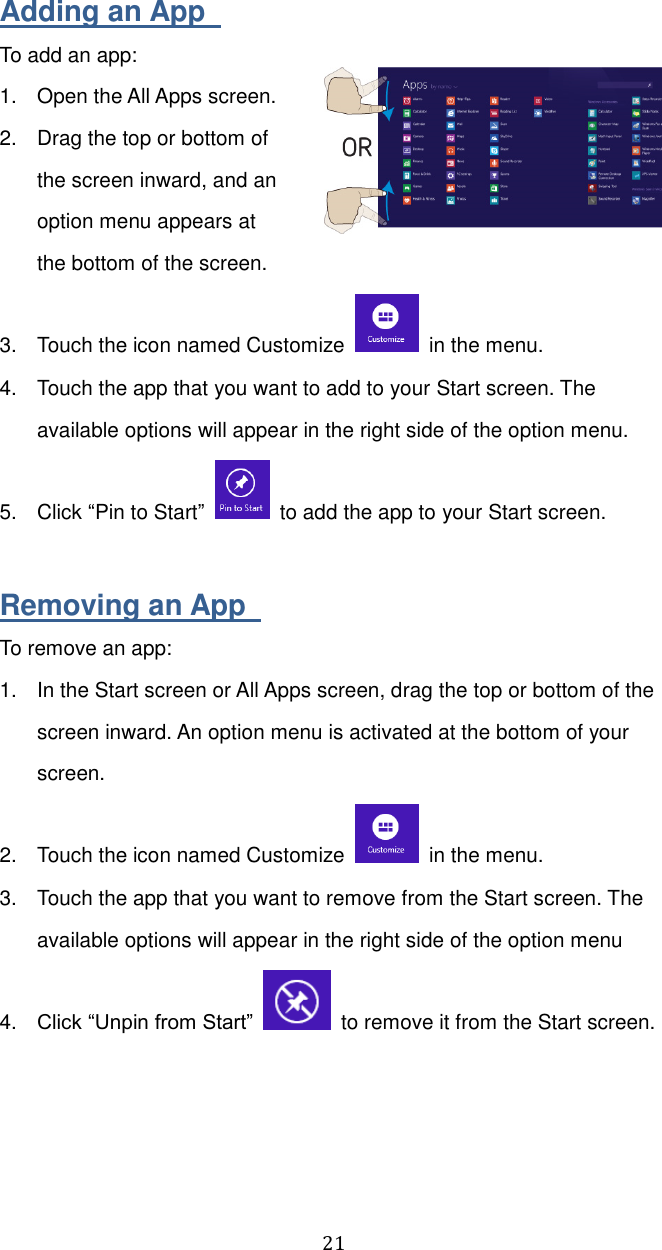  21 Adding an App   To add an app: 1.  Open the All Apps screen. 2.  Drag the top or bottom of the screen inward, and an option menu appears at the bottom of the screen.  3.  Touch the icon named Customize    in the menu. 4.  Touch the app that you want to add to your Start screen. The available options will appear in the right side of the option menu.     5.  Click “Pin to Start”    to add the app to your Start screen.  Removing an App   To remove an app: 1.  In the Start screen or All Apps screen, drag the top or bottom of the screen inward. An option menu is activated at the bottom of your screen.   2.  Touch the icon named Customize    in the menu. 3.  Touch the app that you want to remove from the Start screen. The available options will appear in the right side of the option menu 4. Click “Unpin from Start”    to remove it from the Start screen.    