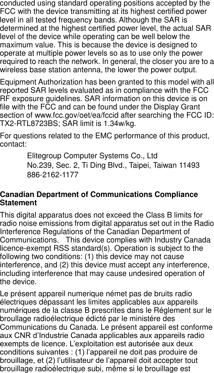 conducted using standard operating positions accepted by the FCC with the device transmitting at its highest certified power level in all tested frequency bands. Although the SAR is determined at the highest certified power level, the actual SAR level of the device while operating can be well below the maximum value. This is because the device is designed to operate at multiple power levels so as to use only the power required to reach the network. In general, the closer you are to a wireless base station antenna, the lower the power output. Equipment Authorization has been granted to this model with all reported SAR levels evaluated as in compliance with the FCC RF exposure guidelines. SAR information on this device is on file with the FCC and can be found under the Display Grant section of www.fcc.gov/oet/ea/fccid after searching the FCC ID: TX2-RTL8723BS; SAR limit is 1.34w/kg. For questions related to the EMC performance of this product, contact: Elitegroup Computer Systems Co., Ltd No.239, Sec. 2, Ti Ding Blvd., Taipei, Taiwan 11493 886-2162-1177  Canadian Department of Communications Compliance Statement This digital apparatus does not exceed the Class B limits for radio noise emissions from digital apparatus set out in the Radio Interference Regulations of the Canadian Department of Communications.   This device complies with Industry Canada licence-exempt RSS standard(s). Operation is subject to the following two conditions: (1) this device may not cause interference, and (2) this device must accept any interference, including interference that may cause undesired operation of the device. Le présent appareil numerique német pas de bruits radio électriques dépassant les limites applicables aux appareils numériques de la classe B prescrites dans le Réglement sur le broullage radioélectrique édicté par le ministére des Communications du Canada. Le présent appareil est conforme aux CNR d’Industrie Canada applicables aux appareils radio exempts de licence. L’exploitation est autorisée aux deux conditions suivantes : (1) l’appareil ne doit pas produire de brouillage, et (2) l’utilisateur de l’appareil doit accepter tout brouillage radioélectrique subi, même si le brouillage est 