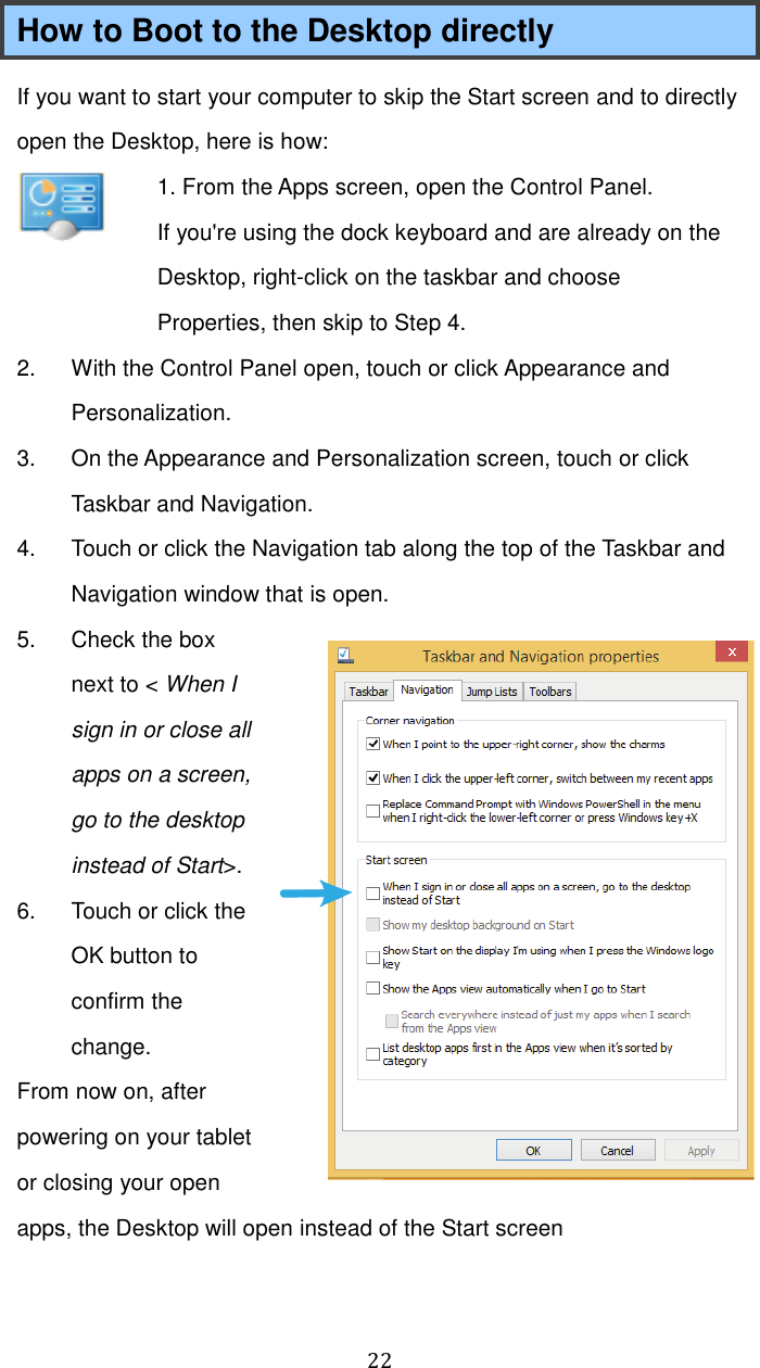  22 How to Boot to the Desktop directly If you want to start your computer to skip the Start screen and to directly open the Desktop, here is how:  1. From the Apps screen, open the Control Panel. If you&apos;re using the dock keyboard and are already on the Desktop, right-click on the taskbar and choose Properties, then skip to Step 4. 2.  With the Control Panel open, touch or click Appearance and Personalization. 3.  On the Appearance and Personalization screen, touch or click Taskbar and Navigation. 4.  Touch or click the Navigation tab along the top of the Taskbar and Navigation window that is open. 5.  Check the box next to &lt; When I sign in or close all apps on a screen, go to the desktop instead of Start&gt;.   6.  Touch or click the OK button to confirm the change. From now on, after powering on your tablet or closing your open apps, the Desktop will open instead of the Start screen  