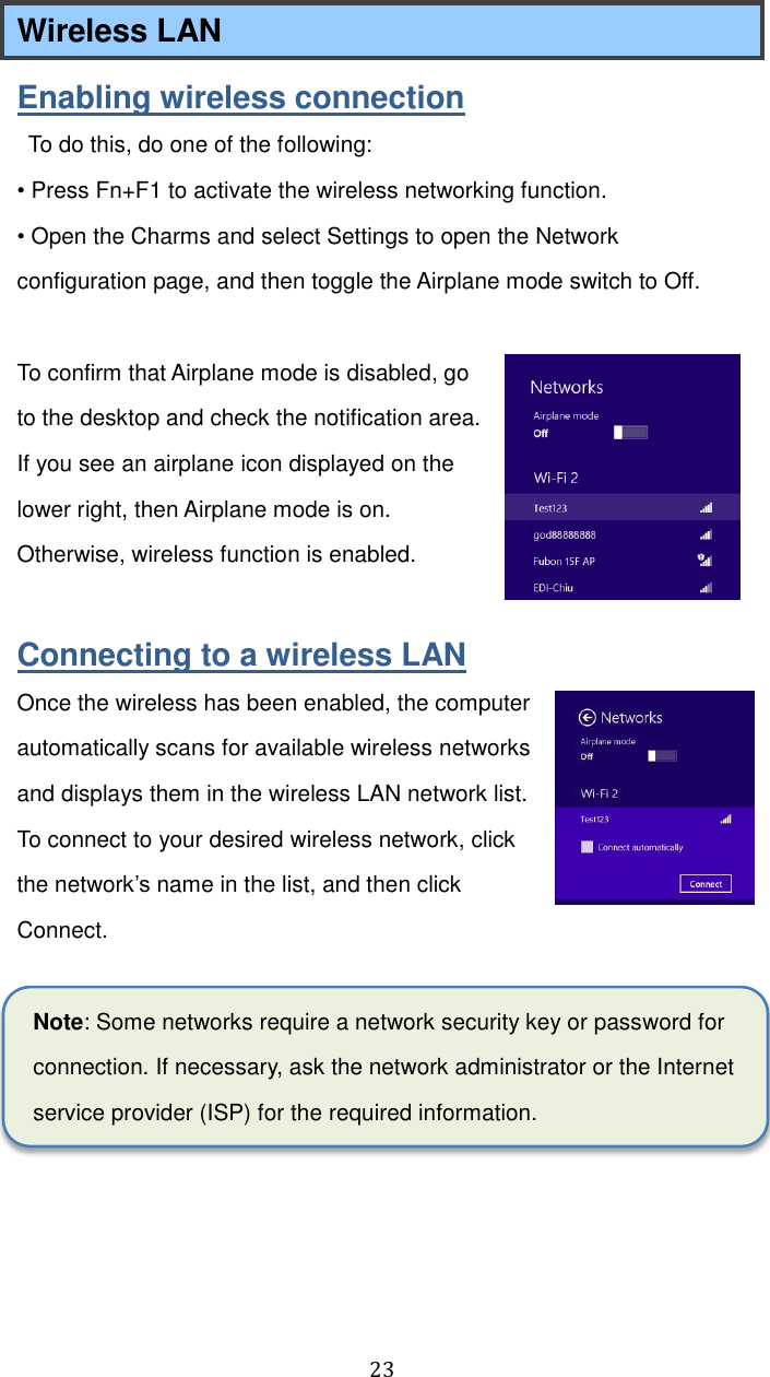  23 Wireless LAN   Enabling wireless connection   To do this, do one of the following:   • Press Fn+F1 to activate the wireless networking function. • Open the Charms and select Settings to open the Network configuration page, and then toggle the Airplane mode switch to Off.  To confirm that Airplane mode is disabled, go to the desktop and check the notification area. If you see an airplane icon displayed on the lower right, then Airplane mode is on. Otherwise, wireless function is enabled.  Connecting to a wireless LAN Once the wireless has been enabled, the computer automatically scans for available wireless networks and displays them in the wireless LAN network list. To connect to your desired wireless network, click the network’s name in the list, and then click Connect.  Note: Some networks require a network security key or password for connection. If necessary, ask the network administrator or the Internet service provider (ISP) for the required information.    