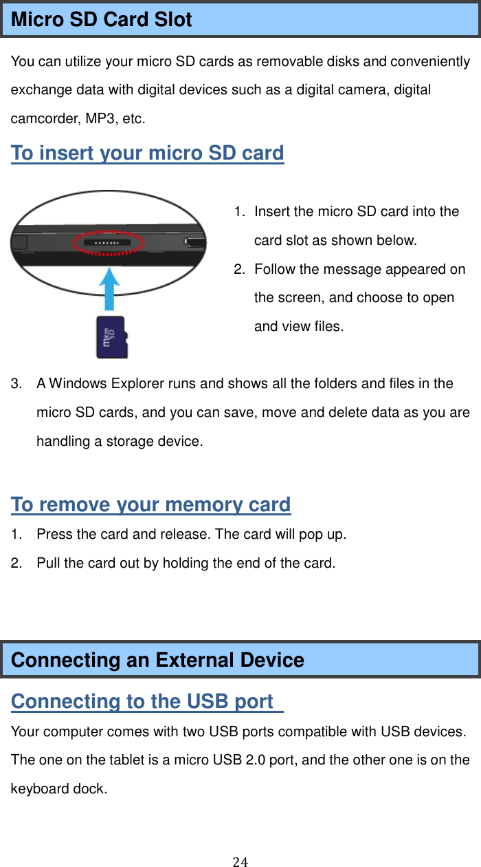  24 Micro SD Card Slot You can utilize your micro SD cards as removable disks and conveniently exchange data with digital devices such as a digital camera, digital camcorder, MP3, etc. To insert your micro SD card  1.  Insert the micro SD card into the card slot as shown below. 2.  Follow the message appeared on the screen, and choose to open and view files.    3.  A Windows Explorer runs and shows all the folders and files in the micro SD cards, and you can save, move and delete data as you are handling a storage device.  To remove your memory card 1.  Press the card and release. The card will pop up. 2.  Pull the card out by holding the end of the card.   Connecting an External Device Connecting to the USB port   Your computer comes with two USB ports compatible with USB devices. The one on the tablet is a micro USB 2.0 port, and the other one is on the keyboard dock. 