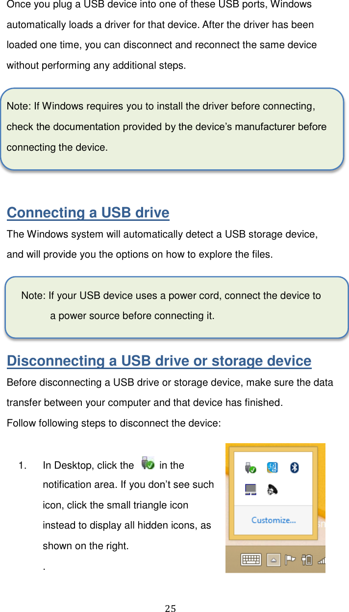  25 Once you plug a USB device into one of these USB ports, Windows automatically loads a driver for that device. After the driver has been loaded one time, you can disconnect and reconnect the same device without performing any additional steps.  Note: If Windows requires you to install the driver before connecting, check the documentation provided by the device’s manufacturer before connecting the device.   Connecting a USB drive The Windows system will automatically detect a USB storage device, and will provide you the options on how to explore the files.    Note: If your USB device uses a power cord, connect the device to a power source before connecting it.  Disconnecting a USB drive or storage device Before disconnecting a USB drive or storage device, make sure the data transfer between your computer and that device has finished.   Follow following steps to disconnect the device:  1.  In Desktop, click the      in the notification area. If you don’t see such icon, click the small triangle icon instead to display all hidden icons, as shown on the right. . 