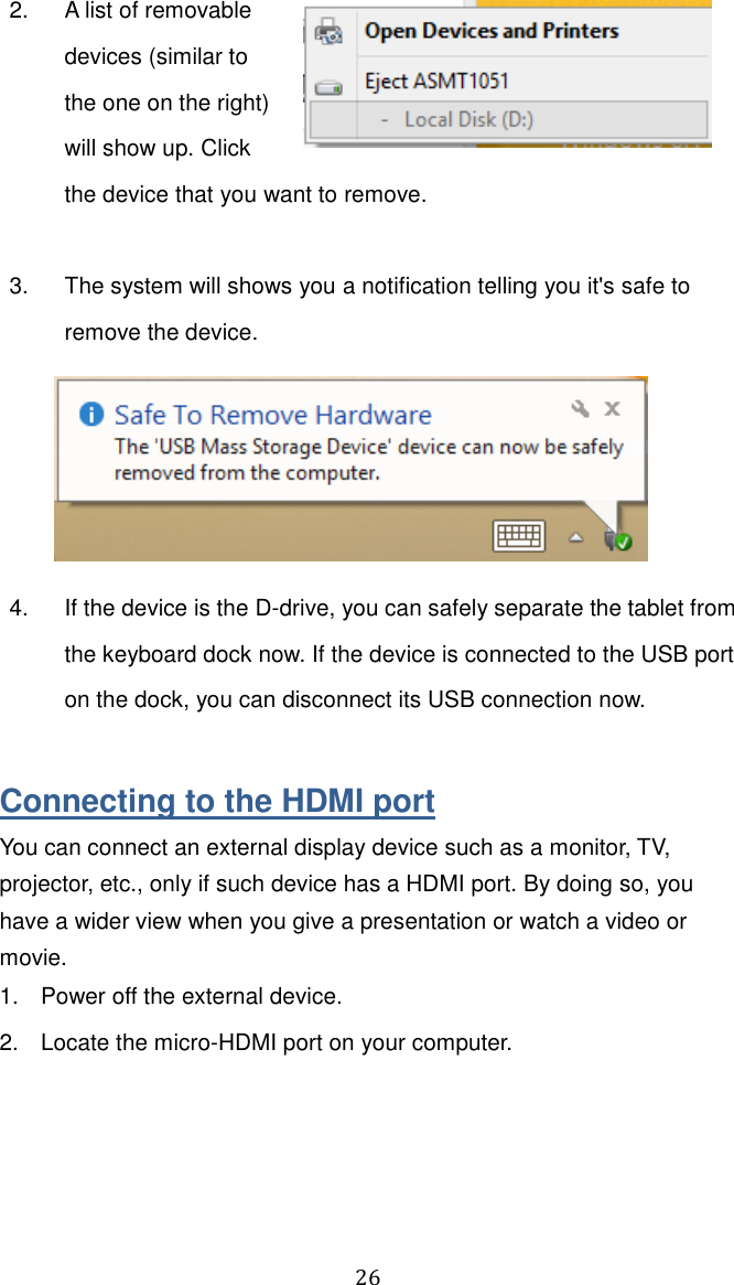  26   2.  A list of removable devices (similar to the one on the right) will show up. Click the device that you want to remove.   3.  The system will shows you a notification telling you it&apos;s safe to remove the device.  4.  If the device is the D-drive, you can safely separate the tablet from the keyboard dock now. If the device is connected to the USB port on the dock, you can disconnect its USB connection now.    Connecting to the HDMI port You can connect an external display device such as a monitor, TV, projector, etc., only if such device has a HDMI port. By doing so, you have a wider view when you give a presentation or watch a video or movie. 1.  Power off the external device. 2.  Locate the micro-HDMI port on your computer. 