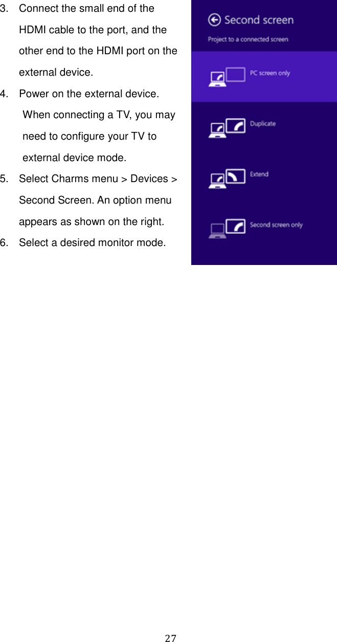  27 3.  Connect the small end of the HDMI cable to the port, and the other end to the HDMI port on the external device. 4.  Power on the external device. When connecting a TV, you may need to configure your TV to external device mode. 5.  Select Charms menu &gt; Devices &gt; Second Screen. An option menu appears as shown on the right. 6.  Select a desired monitor mode.    