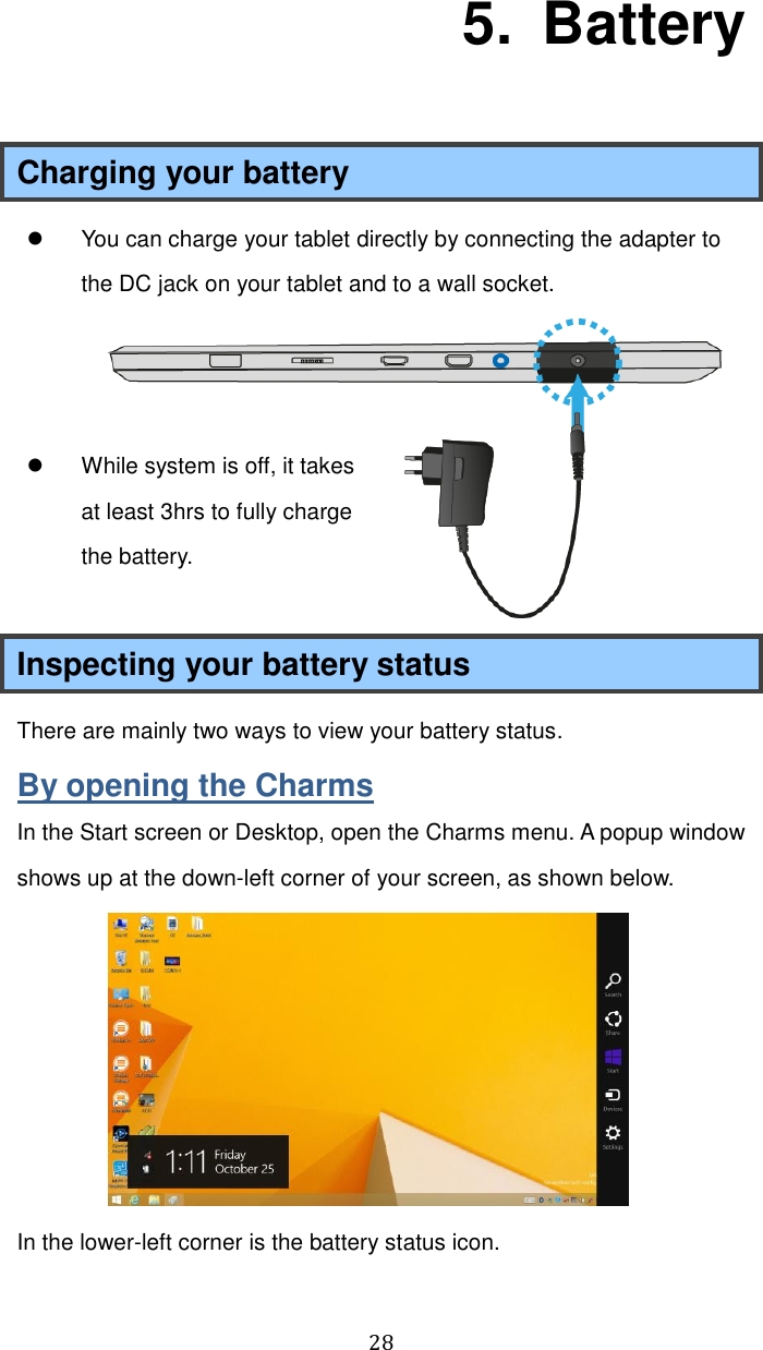  28   5.   Battery Charging your battery   You can charge your tablet directly by connecting the adapter to the DC jack on your tablet and to a wall socket.      While system is off, it takes at least 3hrs to fully charge the battery.  Inspecting your battery status There are mainly two ways to view your battery status. By opening the Charms In the Start screen or Desktop, open the Charms menu. A popup window shows up at the down-left corner of your screen, as shown below.    In the lower-left corner is the battery status icon.  