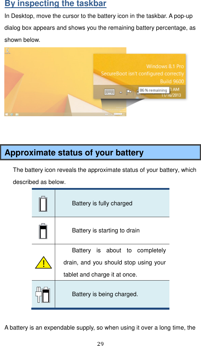  29  By inspecting the taskbar In Desktop, move the cursor to the battery icon in the taskbar. A pop-up dialog box appears and shows you the remaining battery percentage, as shown below.    Approximate status of your battery   The battery icon reveals the approximate status of your battery, which described as below.    Battery is fully charged    Battery is starting to drain    Battery  is  about  to  completely drain, and you should stop using your tablet and charge it at once.    Battery is being charged.  A battery is an expendable supply, so when using it over a long time, the 