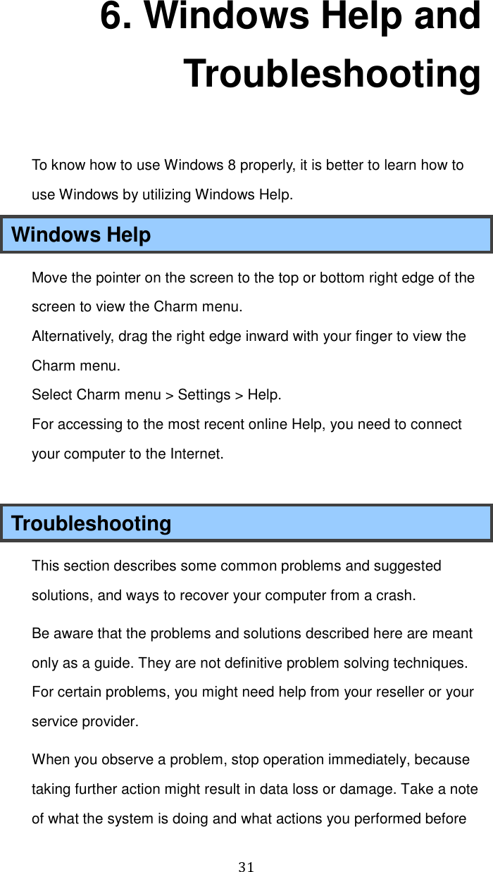  31 6. Windows Help and Troubleshooting To know how to use Windows 8 properly, it is better to learn how to use Windows by utilizing Windows Help. Windows Help Move the pointer on the screen to the top or bottom right edge of the screen to view the Charm menu. Alternatively, drag the right edge inward with your finger to view the Charm menu. Select Charm menu &gt; Settings &gt; Help. For accessing to the most recent online Help, you need to connect your computer to the Internet.  Troubleshooting This section describes some common problems and suggested solutions, and ways to recover your computer from a crash. Be aware that the problems and solutions described here are meant only as a guide. They are not definitive problem solving techniques. For certain problems, you might need help from your reseller or your service provider. When you observe a problem, stop operation immediately, because taking further action might result in data loss or damage. Take a note of what the system is doing and what actions you performed before 