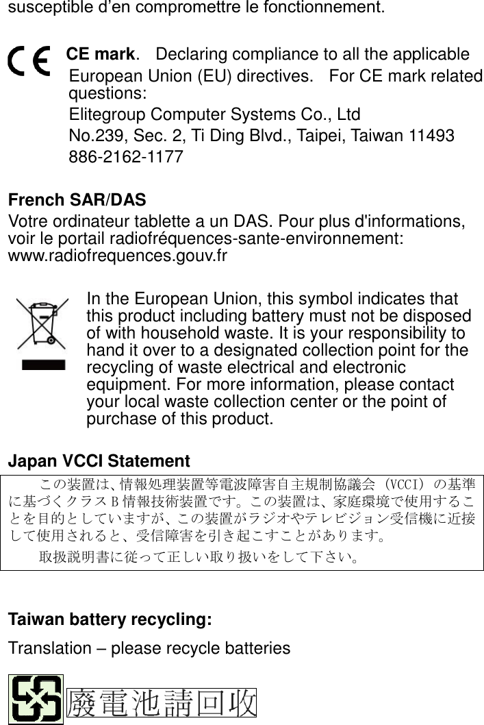 susceptible d’en compromettre le fonctionnement.  CE mark.    Declaring compliance to all the applicable   European Union (EU) directives.   For CE mark related questions:   Elitegroup Computer Systems Co., Ltd No.239, Sec. 2, Ti Ding Blvd., Taipei, Taiwan 11493 886-2162-1177  French SAR/DAS Votre ordinateur tablette a un DAS. Pour plus d&apos;informations, voir le portail radiofréquences-sante-environnement: www.radiofrequences.gouv.fr   In the European Union, this symbol indicates that this product including battery must not be disposed of with household waste. It is your responsibility to hand it over to a designated collection point for the recycling of waste electrical and electronic equipment. For more information, please contact your local waste collection center or the point of purchase of this product.  Japan VCCI Statement この装置は、情報処理装置等電波障害自主規制協議会 (VCCI) の基準に基づくクラス B情報技術装置です。この装置は、家庭環境で使用することを目的としていますが、この装置がラジオやテレビジョン受信機に近接して使用されると、受信障害を引き起こすことがあります。 取扱説明書に従って正しい取り扱いをして下さい。       Taiwan battery recycling:   Translation – please recycle batteries    