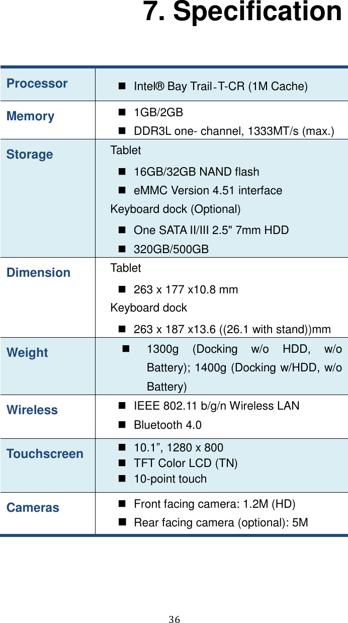  36 7. Specification Processor   Intel®  Bay Trail‐T-CR (1M Cache)   Memory   1GB/2GB     DDR3L one- channel, 1333MT/s (max.) Storage Tablet   16GB/32GB NAND flash   eMMC Version 4.51 interface Keyboard dock (Optional)   One SATA II/III 2.5&quot; 7mm HDD   320GB/500GB Dimension Tablet   263 x 177 x10.8 mm   Keyboard dock  263 x 187 x13.6 ((26.1 with stand))mm   Weight   1300g  (Docking  w/o  HDD,  w/o Battery); 1400g (Docking w/HDD, w/o Battery) Wireless   IEEE 802.11 b/g/n Wireless LAN   Bluetooth 4.0   Touchscreen   10.1”, 1280 x 800     TFT Color LCD (TN)  10-point touch Cameras   Front facing camera: 1.2M (HD)  Rear facing camera (optional): 5M 