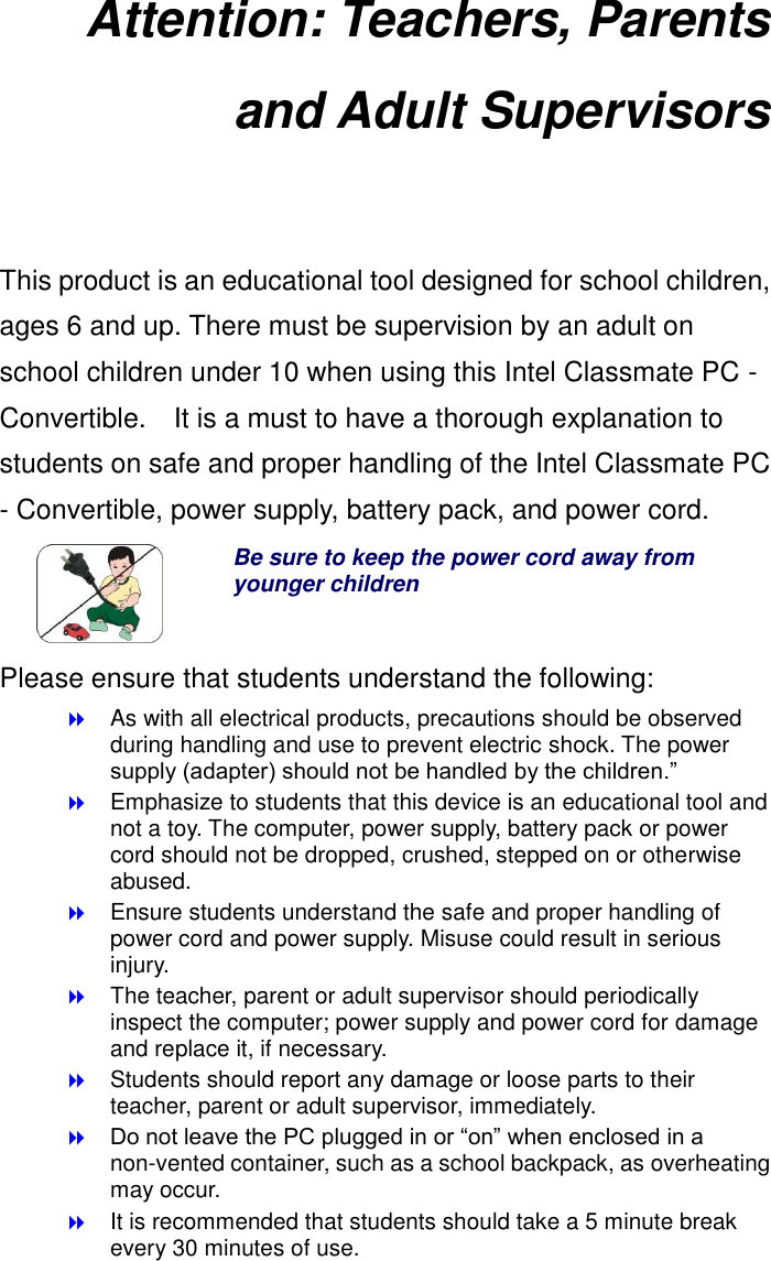 Attention: Teachers, Parents and Adult Supervisors  This product is an educational tool designed for school children, ages 6 and up. There must be supervision by an adult on school children under 10 when using this Intel Classmate PC - Convertible.    It is a must to have a thorough explanation to students on safe and proper handling of the Intel Classmate PC - Convertible, power supply, battery pack, and power cord.  Be sure to keep the power cord away from younger children Please ensure that students understand the following:  As with all electrical products, precautions should be observed during handling and use to prevent electric shock. The power supply (adapter) should not be handled by the children.”  Emphasize to students that this device is an educational tool and not a toy. The computer, power supply, battery pack or power cord should not be dropped, crushed, stepped on or otherwise abused.  Ensure students understand the safe and proper handling of power cord and power supply. Misuse could result in serious injury.      The teacher, parent or adult supervisor should periodically inspect the computer; power supply and power cord for damage and replace it, if necessary.  Students should report any damage or loose parts to their teacher, parent or adult supervisor, immediately.  Do not leave the PC plugged in or “on” when enclosed in a non-vented container, such as a school backpack, as overheating may occur.  It is recommended that students should take a 5 minute break every 30 minutes of use. 