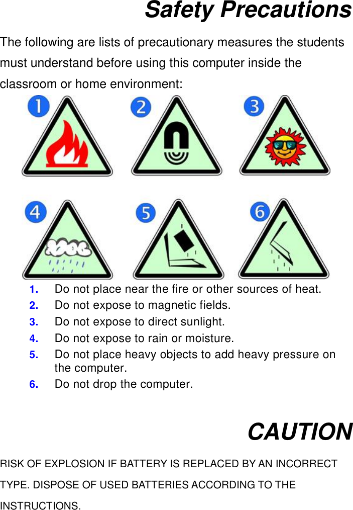  Safety Precautions The following are lists of precautionary measures the students must understand before using this computer inside the classroom or home environment:  1. Do not place near the fire or other sources of heat. 2. Do not expose to magnetic fields. 3. Do not expose to direct sunlight. 4. Do not expose to rain or moisture. 5. Do not place heavy objects to add heavy pressure on the computer. 6. Do not drop the computer.  CAUTION RISK OF EXPLOSION IF BATTERY IS REPLACED BY AN INCORRECT TYPE. DISPOSE OF USED BATTERIES ACCORDING TO THE INSTRUCTIONS.    