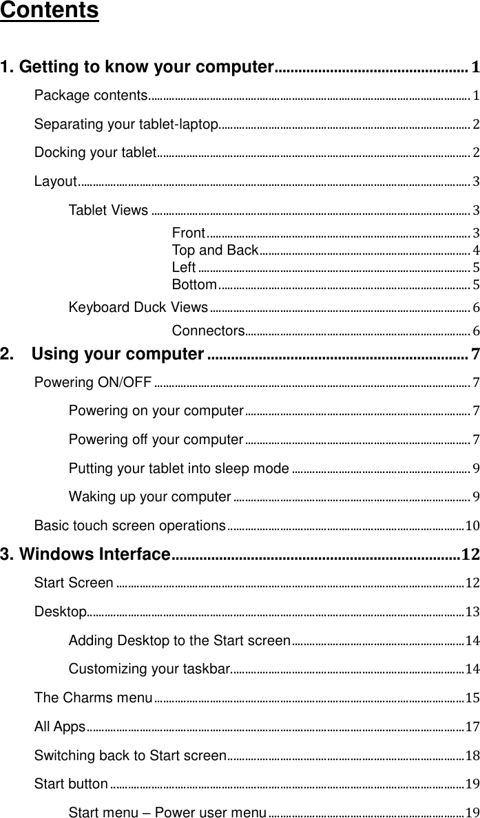 Contents  1. Getting to know your computer ................................................. 1 Package contents .............................................................................................................. 1 Separating your tablet-laptop ...................................................................................... 2 Docking your tablet ........................................................................................................... 2 Layout ...................................................................................................................................... 3 Tablet Views ............................................................................................................. 3  Front .......................................................................................... 3  Top and Back ........................................................................ 4  Left ............................................................................................. 5  Bottom ...................................................................................... 5 Keyboard Duck Views ......................................................................................... 6  Connectors............................................................................. 6 2.    Using your computer .................................................................. 7 Powering ON/OFF ............................................................................................................ 7 Powering on your computer ............................................................................. 7 Powering off your computer ............................................................................. 7 Putting your tablet into sleep mode ............................................................. 9 Waking up your computer ................................................................................. 9 Basic touch screen operations ................................................................................. 10 3. Windows Interface .........................................................................12 Start Screen ....................................................................................................................... 12 Desktop ................................................................................................................................. 13 Adding Desktop to the Start screen ........................................................... 14 Customizing your taskbar ................................................................................ 14 The Charms menu .......................................................................................................... 15 All Apps ................................................................................................................................. 17 Switching back to Start screen ................................................................................. 18 Start button ......................................................................................................................... 19 Start menu – Power user menu ................................................................... 19 