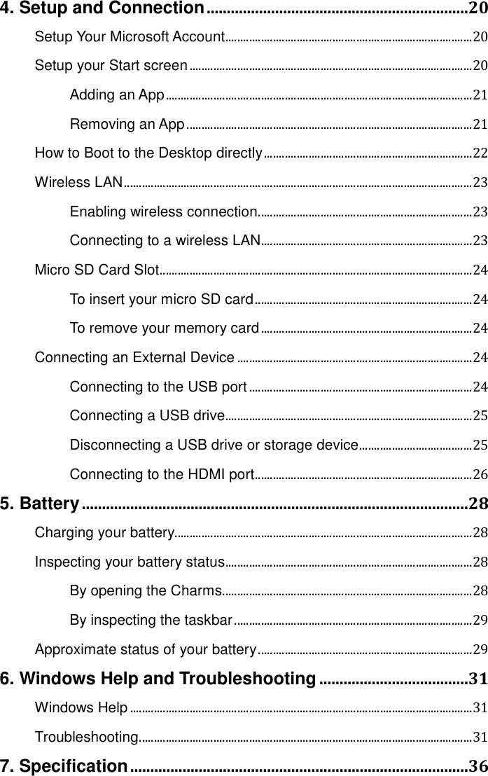 4. Setup and Connection .................................................................20 Setup Your Microsoft Account ................................................................................... 20 Setup your Start screen ............................................................................................... 20 Adding an App ....................................................................................................... 21 Removing an App ................................................................................................ 21 How to Boot to the Desktop directly ...................................................................... 22 Wireless LAN ..................................................................................................................... 23 Enabling wireless connection ........................................................................ 23 Connecting to a wireless LAN ....................................................................... 23 Micro SD Card Slot ......................................................................................................... 24 To insert your micro SD card ......................................................................... 24 To remove your memory card ....................................................................... 24 Connecting an External Device ............................................................................... 24 Connecting to the USB port ........................................................................... 24 Connecting a USB drive ................................................................................... 25 Disconnecting a USB drive or storage device ...................................... 25 Connecting to the HDMI port ......................................................................... 26 5. Battery ................................................................................................28 Charging your battery.................................................................................................... 28 Inspecting your battery status ................................................................................... 28 By opening the Charms .................................................................................... 28 By inspecting the taskbar ................................................................................ 29 Approximate status of your battery ........................................................................ 29 6. Windows Help and Troubleshooting .....................................31 Windows Help ................................................................................................................... 31 Troubleshooting ................................................................................................................ 31 7. Specification ....................................................................................36   