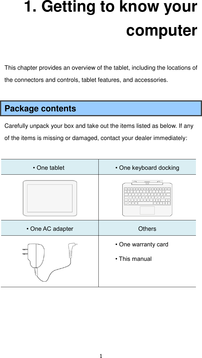  1 1. Getting to know your computer This chapter provides an overview of the tablet, including the locations of the connectors and controls, tablet features, and accessories.  Package contents Carefully unpack your box and take out the items listed as below. If any of the items is missing or damaged, contact your dealer immediately:    • One tablet  • One keyboard docking   • One AC adapter Others  • One warranty card • This manual     