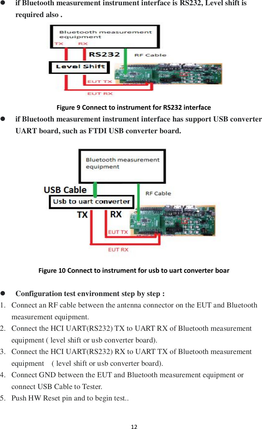 12     if Bluetooth measurement instrument interface is RS232, Level shift is required also .  Figure 9 Connect to instrument for RS232 interface  if Bluetooth measurement instrument interface has support USB converter UART board, such as FTDI USB converter board.    Figure 10 Connect to instrument for usb to uart converter boar   Configuration test environment step by step : 1. Connect an RF cable between the antenna connector on the EUT and Bluetooth measurement equipment. 2. Connect the HCI UART(RS232) TX to UART RX of Bluetooth measurement equipment ( level shift or usb converter board).   3. Connect the HCI UART(RS232) RX to UART TX of Bluetooth measurement equipment    ( level shift or usb converter board). 4. Connect GND between the EUT and Bluetooth measurement equipment or connect USB Cable to Tester. 5. Push HW Reset pin and to begin test..  