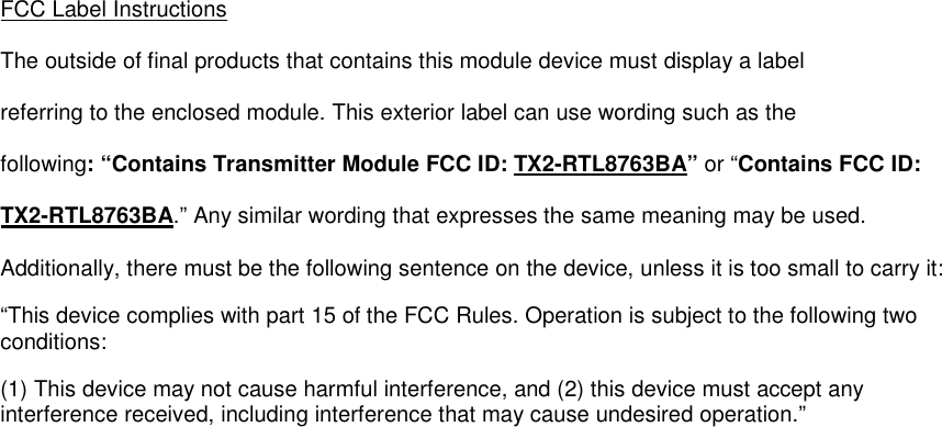  FCC Label Instructions The outside of final products that contains this module device must display a label referring to the enclosed module. This exterior label can use wording such as the following: “Contains Transmitter Module FCC ID: TX2-RTL8763BA” or “Contains FCC ID: TX2-RTL8763BA.” Any similar wording that expresses the same meaning may be used. Additionally, there must be the following sentence on the device, unless it is too small to carry it: “This device complies with part 15 of the FCC Rules. Operation is subject to the following two conditions:  (1) This device may not cause harmful interference, and (2) this device must accept any interference received, including interference that may cause undesired operation.”      