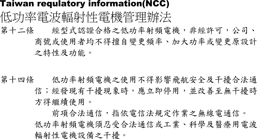 Taiwan requlatory information(NCC) 低功率電波輻射性電機管理辦法 第十二條    經型式認證合格之低功率射頻電機，非經許可，公司、商號或使用者均不得擅自變更頻率、加大功率或變更原設計之特性及功能。   第十四條    低功率射頻電機之使用不得影響飛航安全及干擾合法通信；經發現有干擾現象時，應立即停用，並改善至無干擾時方得繼續使用。     前項合法通信，指依電信法規定作業之無線電通信。 低功率射頻電機須忍受合法通信或工業、科學及醫療用電波輻射性電機設備之干擾。    