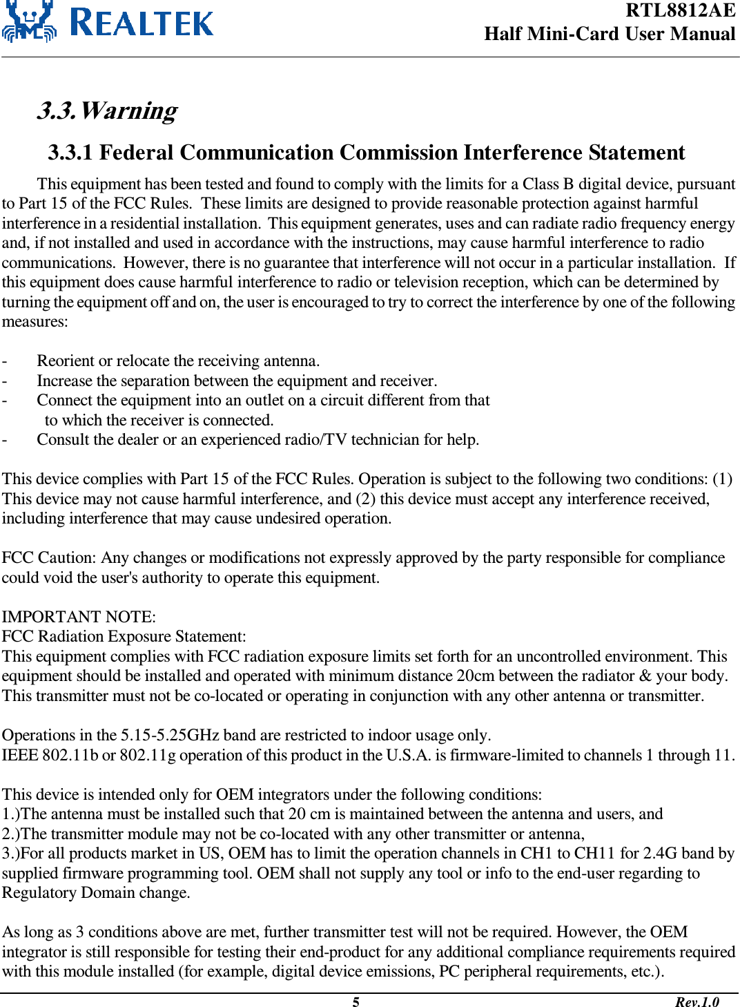 RTL8812AE Half Mini-Card User Manual                                                                                              5                                                                                       Rev.1.0   3.3. Warning  3.3.1 Federal Communication Commission Interference Statement This equipment has been tested and found to comply with the limits for a Class B digital device, pursuant to Part 15 of the FCC Rules.  These limits are designed to provide reasonable protection against harmful interference in a residential installation.  This equipment generates, uses and can radiate radio frequency energy and, if not installed and used in accordance with the instructions, may cause harmful interference to radio communications.  However, there is no guarantee that interference will not occur in a particular installation.  If this equipment does cause harmful interference to radio or television reception, which can be determined by turning the equipment off and on, the user is encouraged to try to correct the interference by one of the following measures:  -  Reorient or relocate the receiving antenna. -  Increase the separation between the equipment and receiver. -  Connect the equipment into an outlet on a circuit different from that to which the receiver is connected. -  Consult the dealer or an experienced radio/TV technician for help.  This device complies with Part 15 of the FCC Rules. Operation is subject to the following two conditions: (1) This device may not cause harmful interference, and (2) this device must accept any interference received, including interference that may cause undesired operation.  FCC Caution: Any changes or modifications not expressly approved by the party responsible for compliance could void the user&apos;s authority to operate this equipment.  IMPORTANT NOTE: FCC Radiation Exposure Statement: This equipment complies with FCC radiation exposure limits set forth for an uncontrolled environment. This equipment should be installed and operated with minimum distance 20cm between the radiator &amp; your body. This transmitter must not be co-located or operating in conjunction with any other antenna or transmitter.  Operations in the 5.15-5.25GHz band are restricted to indoor usage only. IEEE 802.11b or 802.11g operation of this product in the U.S.A. is firmware-limited to channels 1 through 11.  This device is intended only for OEM integrators under the following conditions: 1.)The antenna must be installed such that 20 cm is maintained between the antenna and users, and  2.)The transmitter module may not be co-located with any other transmitter or antenna,  3.)For all products market in US, OEM has to limit the operation channels in CH1 to CH11 for 2.4G band by supplied firmware programming tool. OEM shall not supply any tool or info to the end-user regarding to Regulatory Domain change.  As long as 3 conditions above are met, further transmitter test will not be required. However, the OEM integrator is still responsible for testing their end-product for any additional compliance requirements required with this module installed (for example, digital device emissions, PC peripheral requirements, etc.). 