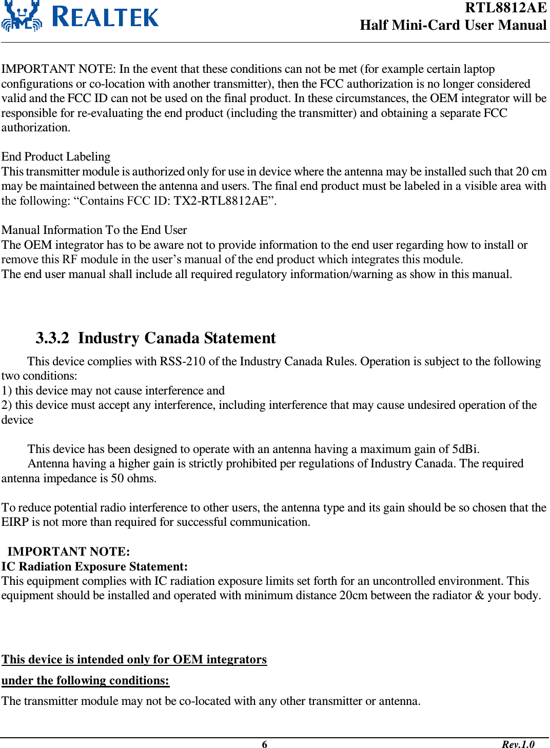 RTL8812AE Half Mini-Card User Manual                                                                                              6                                                                                       Rev.1.0   IMPORTANT NOTE: In the event that these conditions can not be met (for example certain laptop configurations or co-location with another transmitter), then the FCC authorization is no longer considered valid and the FCC ID can not be used on the final product. In these circumstances, the OEM integrator will be responsible for re-evaluating the end product (including the transmitter) and obtaining a separate FCC authorization.  End Product Labeling This transmitter module is authorized only for use in device where the antenna may be installed such that 20 cm may be maintained between the antenna and users. The final end product must be labeled in a visible area with the following: “Contains FCC ID: TX2-RTL8812AE”.  Manual Information To the End User The OEM integrator has to be aware not to provide information to the end user regarding how to install or remove this RF module in the user’s manual of the end product which integrates this module. The end user manual shall include all required regulatory information/warning as show in this manual.    3.3.2  Industry Canada Statement This device complies with RSS-210 of the Industry Canada Rules. Operation is subject to the following two conditions: 1) this device may not cause interference and 2) this device must accept any interference, including interference that may cause undesired operation of the device  This device has been designed to operate with an antenna having a maximum gain of 5dBi. Antenna having a higher gain is strictly prohibited per regulations of Industry Canada. The required antenna impedance is 50 ohms.  To reduce potential radio interference to other users, the antenna type and its gain should be so chosen that the EIRP is not more than required for successful communication.    IMPORTANT NOTE: IC Radiation Exposure Statement: This equipment complies with IC radiation exposure limits set forth for an uncontrolled environment. This equipment should be installed and operated with minimum distance 20cm between the radiator &amp; your body.   This device is intended only for OEM integrators  under the following conditions: The transmitter module may not be co-located with any other transmitter or antenna. 