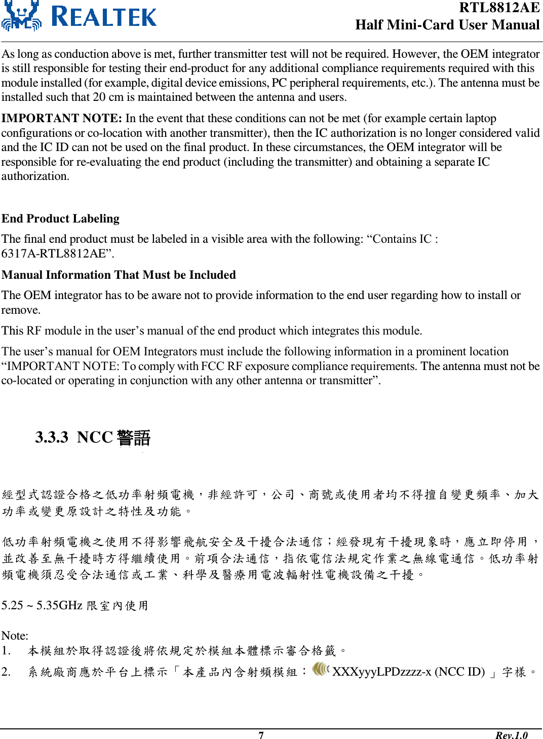 RTL8812AE Half Mini-Card User Manual                                                                                              7                                                                                       Rev.1.0  As long as conduction above is met, further transmitter test will not be required. However, the OEM integrator is still responsible for testing their end-product for any additional compliance requirements required with this module installed (for example, digital device emissions, PC peripheral requirements, etc.). The antenna must be installed such that 20 cm is maintained between the antenna and users. IMPORTANT NOTE: In the event that these conditions can not be met (for example certain laptop configurations or co-location with another transmitter), then the IC authorization is no longer considered valid and the IC ID can not be used on the final product. In these circumstances, the OEM integrator will be responsible for re-evaluating the end product (including the transmitter) and obtaining a separate IC authorization.  End Product Labeling The final end product must be labeled in a visible area with the following: “Contains IC : 6317A-RTL8812AE”. Manual Information That Must be Included The OEM integrator has to be aware not to provide information to the end user regarding how to install or remove. This RF module in the user’s manual of the end product which integrates this module. The user’s manual for OEM Integrators must include the following information in a prominent location “IMPORTANT NOTE: To comply with FCC RF exposure compliance requirements. The antenna must not be co-located or operating in conjunction with any other antenna or transmitter”.   3.3.3  NCC 警語   經型式認證合格之低功率射頻電機，非經許可，公司、商號或使用者均不得擅自變更頻率、加大功率或變更原設計之特性及功能。   低功率射頻電機之使用不得影響飛航安全及干擾合法通信；經發現有干擾現象時，應立即停用，並改善至無干擾時方得繼續使用。前項合法通信，指依電信法規定作業之無線電通信。低功率射頻電機須忍受合法通信或工業、科學及醫療用電波輻射性電機設備之干擾。  5.25 ~ 5.35GHz 限室內使用  Note:  1. 本模組於取得認證後將依規定於模組本體標示審合格籤。 2. 系統廠商應於平台上標示「本產品內含射頻模組：  XXXyyyLPDzzzz-x (NCC ID) 」字樣。    