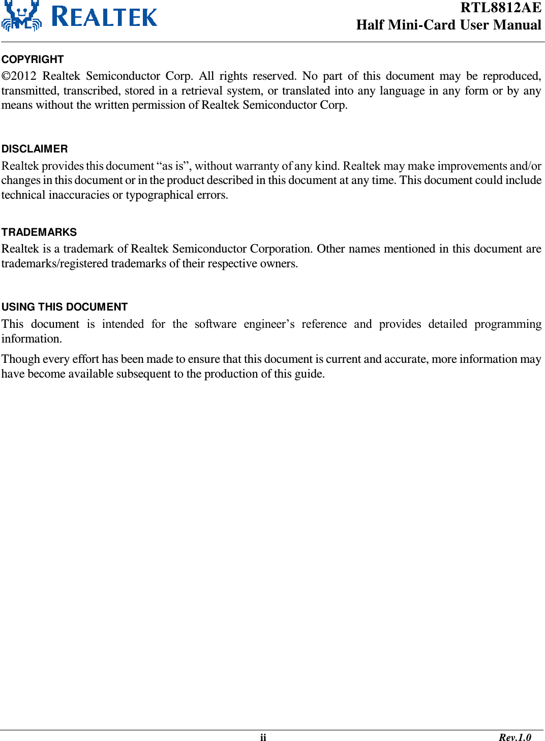 RTL8812AE Half Mini-Card User Manual                                                                                                   ii                                                                                       Rev.1.0  COPYRIGHT ©2012  Realtek  Semiconductor  Corp.  All  rights  reserved.  No  part  of  this  document  may  be  reproduced, transmitted, transcribed, stored in a retrieval system, or translated into any language in any form or by any means without the written permission of Realtek Semiconductor Corp.  DISCLAIMER Realtek provides this document “as is”, without warranty of any kind. Realtek may make improvements and/or changes in this document or in the product described in this document at any time. This document could include technical inaccuracies or typographical errors.  TRADEMARKS Realtek is a trademark of Realtek Semiconductor Corporation. Other names mentioned in this document are trademarks/registered trademarks of their respective owners.  USING THIS DOCUMENT This  document  is  intended  for  the  software  engineer’s  reference  and  provides  detailed  programming information. Though every effort has been made to ensure that this document is current and accurate, more information may have become available subsequent to the production of this guide.   