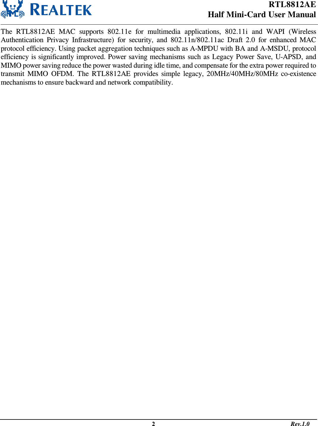 RTL8812AE Half Mini-Card User Manual                                                                                                   2                                                                                       Rev.1.0  The  RTL8812AE  MAC  supports  802.11e  for  multimedia  applications,  802.11i  and  WAPI  (Wireless Authentication  Privacy  Infrastructure)  for  security,  and  802.11n/802.11ac  Draft  2.0  for  enhanced  MAC protocol efficiency. Using packet aggregation techniques such as A-MPDU with BA and A-MSDU, protocol efficiency is significantly improved. Power saving mechanisms such as Legacy Power Save, U-APSD, and MIMO power saving reduce the power wasted during idle time, and compensate for the extra power required to transmit  MIMO  OFDM.  The  RTL8812AE  provides  simple  legacy, 20MHz/40MHz/80MHz co-existence mechanisms to ensure backward and network compatibility.  