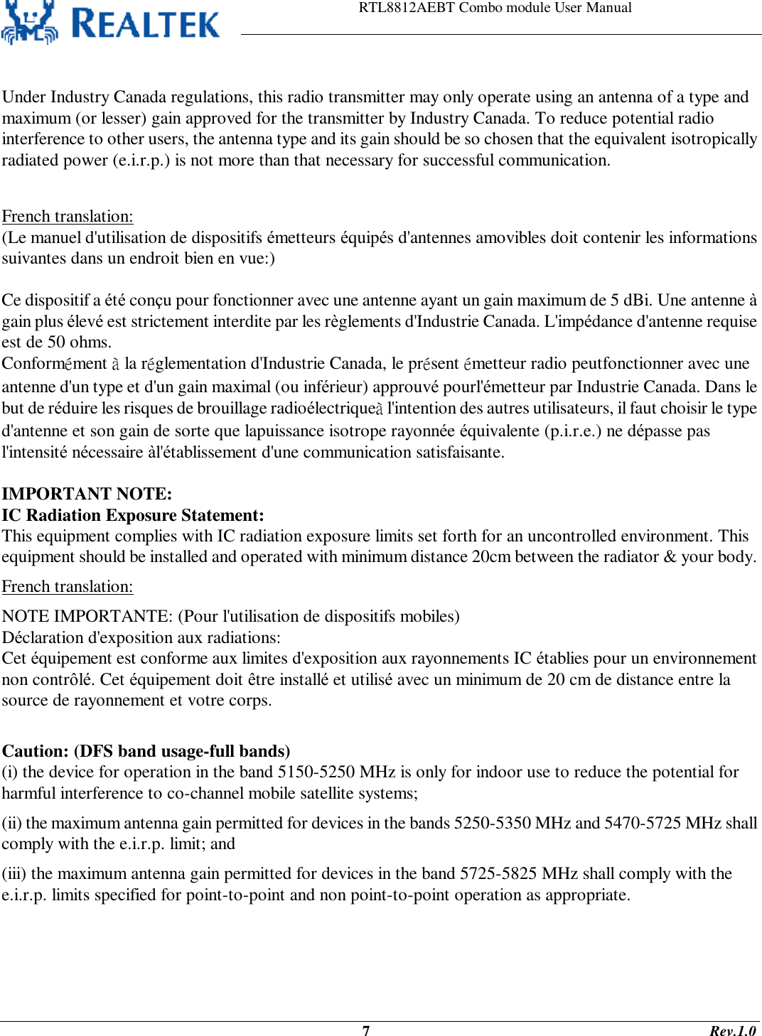                                                                    RTL8812AEBT Combo module User Manual                                                                                              7                                                                                       Rev.1.0   Under Industry Canada regulations, this radio transmitter may only operate using an antenna of a type and maximum (or lesser) gain approved for the transmitter by Industry Canada. To reduce potential radio interference to other users, the antenna type and its gain should be so chosen that the equivalent isotropically radiated power (e.i.r.p.) is not more than that necessary for successful communication.  French translation: (Le manuel d&apos;utilisation de dispositifs émetteurs équipés d&apos;antennes amovibles doit contenir les informations suivantes dans un endroit bien en vue:)  Ce dispositif a été conçu pour fonctionner avec une antenne ayant un gain maximum de 5 dBi. Une antenne à gain plus élevé est strictement interdite par les règlements d&apos;Industrie Canada. L&apos;impédance d&apos;antenne requise est de 50 ohms. Conformément à la réglementation d&apos;Industrie Canada, le présent émetteur radio peutfonctionner avec une antenne d&apos;un type et d&apos;un gain maximal (ou inférieur) approuvé pourl&apos;émetteur par Industrie Canada. Dans le but de réduire les risques de brouillage radioélectriqueà l&apos;intention des autres utilisateurs, il faut choisir le type d&apos;antenne et son gain de sorte que lapuissance isotrope rayonnée équivalente (p.i.r.e.) ne dépasse pas l&apos;intensité nécessaire àl&apos;établissement d&apos;une communication satisfaisante.  IMPORTANT NOTE: IC Radiation Exposure Statement: This equipment complies with IC radiation exposure limits set forth for an uncontrolled environment. This equipment should be installed and operated with minimum distance 20cm between the radiator &amp; your body. French translation: NOTE IMPORTANTE: (Pour l&apos;utilisation de dispositifs mobiles) Déclaration d&apos;exposition aux radiations: Cet équipement est conforme aux limites d&apos;exposition aux rayonnements IC établies pour un environnement non contrôlé. Cet équipement doit être installé et utilisé avec un minimum de 20 cm de distance entre la source de rayonnement et votre corps.  Caution: (DFS band usage-full bands) (i) the device for operation in the band 5150-5250 MHz is only for indoor use to reduce the potential for harmful interference to co-channel mobile satellite systems; (ii) the maximum antenna gain permitted for devices in the bands 5250-5350 MHz and 5470-5725 MHz shall comply with the e.i.r.p. limit; and (iii) the maximum antenna gain permitted for devices in the band 5725-5825 MHz shall comply with the e.i.r.p. limits specified for point-to-point and non point-to-point operation as appropriate. 