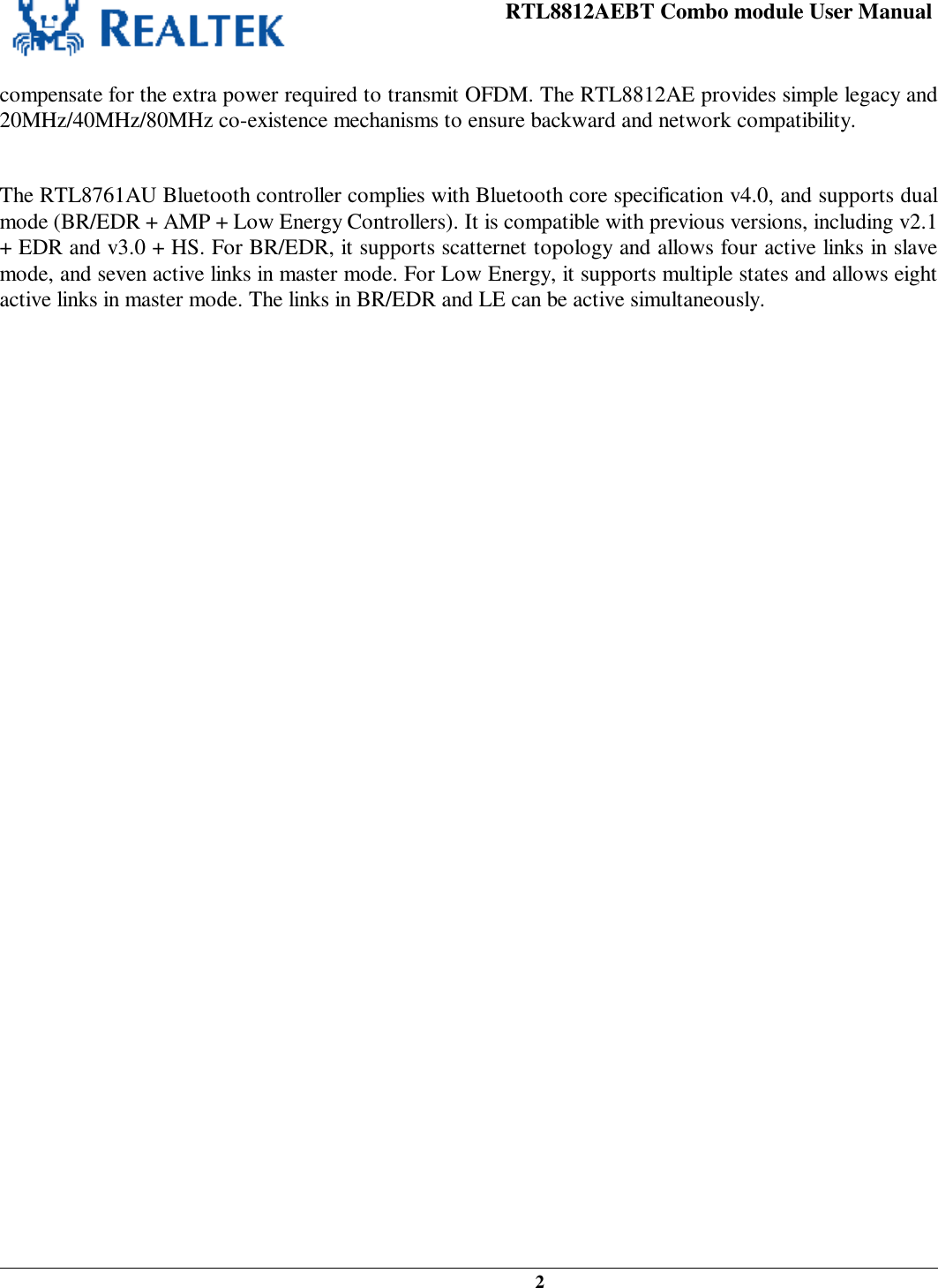 RTL8812AEBT Combo module User Manual   2   compensate for the extra power required to transmit OFDM. The RTL8812AE provides simple legacy and 20MHz/40MHz/80MHz co-existence mechanisms to ensure backward and network compatibility.  The RTL8761AU Bluetooth controller complies with Bluetooth core specification v4.0, and supports dual mode (BR/EDR + AMP + Low Energy Controllers). It is compatible with previous versions, including v2.1 + EDR and v3.0 + HS. For BR/EDR, it supports scatternet topology and allows four active links in slave mode, and seven active links in master mode. For Low Energy, it supports multiple states and allows eight active links in master mode. The links in BR/EDR and LE can be active simultaneously.   