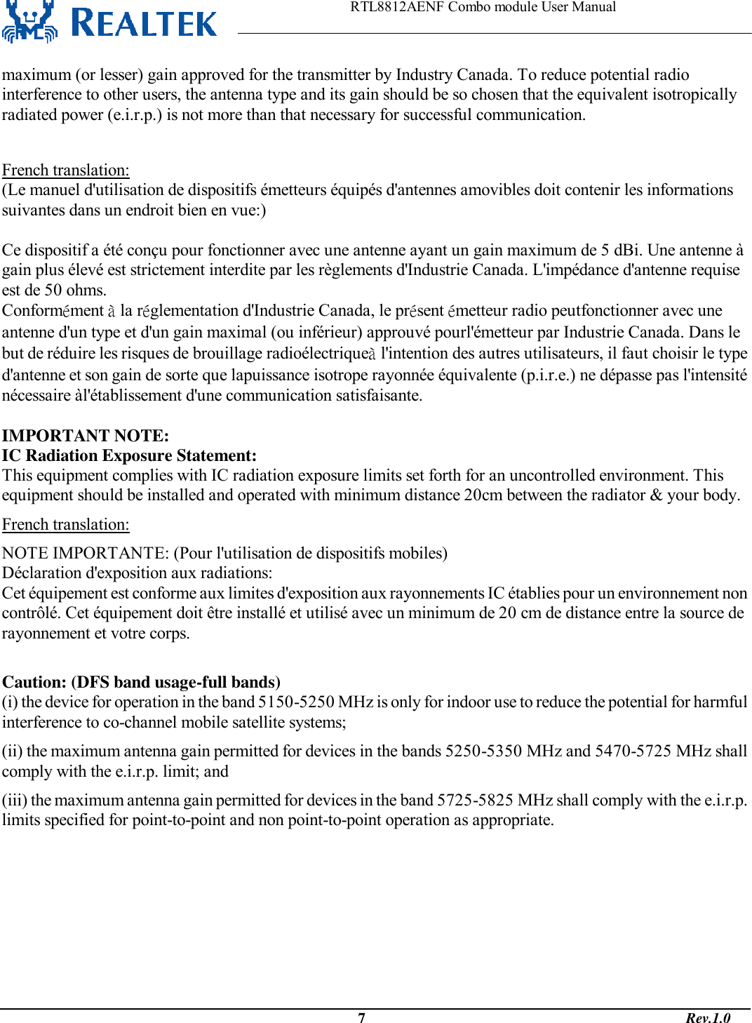                                                                    RTL8812AENF Combo module User Manual                                                                                              7                                                                                       Rev.1.0  maximum (or lesser) gain approved for the transmitter by Industry Canada. To reduce potential radio interference to other users, the antenna type and its gain should be so chosen that the equivalent isotropically radiated power (e.i.r.p.) is not more than that necessary for successful communication.  French translation: (Le manuel d&apos;utilisation de dispositifs émetteurs équipés d&apos;antennes amovibles doit contenir les informations suivantes dans un endroit bien en vue:)  Ce dispositif a été conçu pour fonctionner avec une antenne ayant un gain maximum de 5 dBi. Une antenne à gain plus élevé est strictement interdite par les règlements d&apos;Industrie Canada. L&apos;impédance d&apos;antenne requise est de 50 ohms. Conformément à la réglementation d&apos;Industrie Canada, le présent émetteur radio peutfonctionner avec une antenne d&apos;un type et d&apos;un gain maximal (ou inférieur) approuvé pourl&apos;émetteur par Industrie Canada. Dans le but de réduire les risques de brouillage radioélectriqueà l&apos;intention des autres utilisateurs, il faut choisir le type d&apos;antenne et son gain de sorte que lapuissance isotrope rayonnée équivalente (p.i.r.e.) ne dépasse pas l&apos;intensité nécessaire àl&apos;établissement d&apos;une communication satisfaisante.  IMPORTANT NOTE: IC Radiation Exposure Statement: This equipment complies with IC radiation exposure limits set forth for an uncontrolled environment. This equipment should be installed and operated with minimum distance 20cm between the radiator &amp; your body. French translation: NOTE IMPORTANTE: (Pour l&apos;utilisation de dispositifs mobiles) Déclaration d&apos;exposition aux radiations: Cet équipement est conforme aux limites d&apos;exposition aux rayonnements IC établies pour un environnement non contrôlé. Cet équipement doit être installé et utilisé avec un minimum de 20 cm de distance entre la source de rayonnement et votre corps.  Caution: (DFS band usage-full bands) (i) the device for operation in the band 5150-5250 MHz is only for indoor use to reduce the potential for harmful interference to co-channel mobile satellite systems; (ii) the maximum antenna gain permitted for devices in the bands 5250-5350 MHz and 5470-5725 MHz shall comply with the e.i.r.p. limit; and (iii) the maximum antenna gain permitted for devices in the band 5725-5825 MHz shall comply with the e.i.r.p. limits specified for point-to-point and non point-to-point operation as appropriate. 