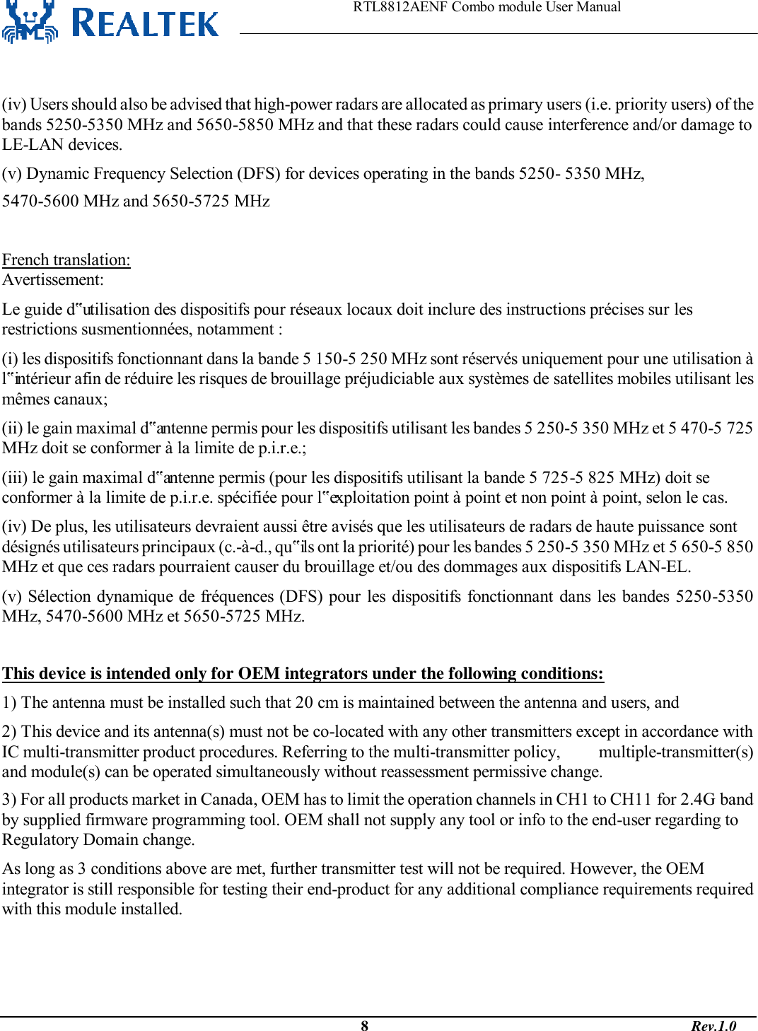                                                                    RTL8812AENF Combo module User Manual                                                                                              8                                                                                       Rev.1.0   (iv) Users should also be advised that high-power radars are allocated as primary users (i.e. priority users) of the bands 5250-5350 MHz and 5650-5850 MHz and that these radars could cause interference and/or damage to LE-LAN devices. (v) Dynamic Frequency Selection (DFS) for devices operating in the bands 5250- 5350 MHz, 5470-5600 MHz and 5650-5725 MHz  French translation: Avertissement: Le guide d‟utilisation des dispositifs pour réseaux locaux doit inclure des instructions précises sur les restrictions susmentionnées, notamment : (i) les dispositifs fonctionnant dans la bande 5 150-5 250 MHz sont réservés uniquement pour une utilisation à l‟intérieur afin de réduire les risques de brouillage préjudiciable aux systèmes de satellites mobiles utilisant les mêmes canaux; (ii) le gain maximal d‟antenne permis pour les dispositifs utilisant les bandes 5 250-5 350 MHz et 5 470-5 725 MHz doit se conformer à la limite de p.i.r.e.; (iii) le gain maximal d‟antenne permis (pour les dispositifs utilisant la bande 5 725-5 825 MHz) doit se conformer à la limite de p.i.r.e. spécifiée pour l‟exploitation point à point et non point à point, selon le cas. (iv) De plus, les utilisateurs devraient aussi être avisés que les utilisateurs de radars de haute puissance sont désignés utilisateurs principaux (c.-à-d., qu‟ils ont la priorité) pour les bandes 5 250-5 350 MHz et 5 650-5 850 MHz et que ces radars pourraient causer du brouillage et/ou des dommages aux dispositifs LAN-EL. (v) Sélection dynamique de fréquences (DFS) pour  les dispositifs fonctionnant dans les bandes 5250-5350 MHz, 5470-5600 MHz et 5650-5725 MHz.  This device is intended only for OEM integrators under the following conditions: 1) The antenna must be installed such that 20 cm is maintained between the antenna and users, and  2) This device and its antenna(s) must not be co-located with any other transmitters except in accordance with IC multi-transmitter product procedures. Referring to the multi-transmitter policy,         multiple-transmitter(s) and module(s) can be operated simultaneously without reassessment permissive change. 3) For all products market in Canada, OEM has to limit the operation channels in CH1 to CH11 for 2.4G band by supplied firmware programming tool. OEM shall not supply any tool or info to the end-user regarding to Regulatory Domain change. As long as 3 conditions above are met, further transmitter test will not be required. However, the OEM integrator is still responsible for testing their end-product for any additional compliance requirements required with this module installed.   