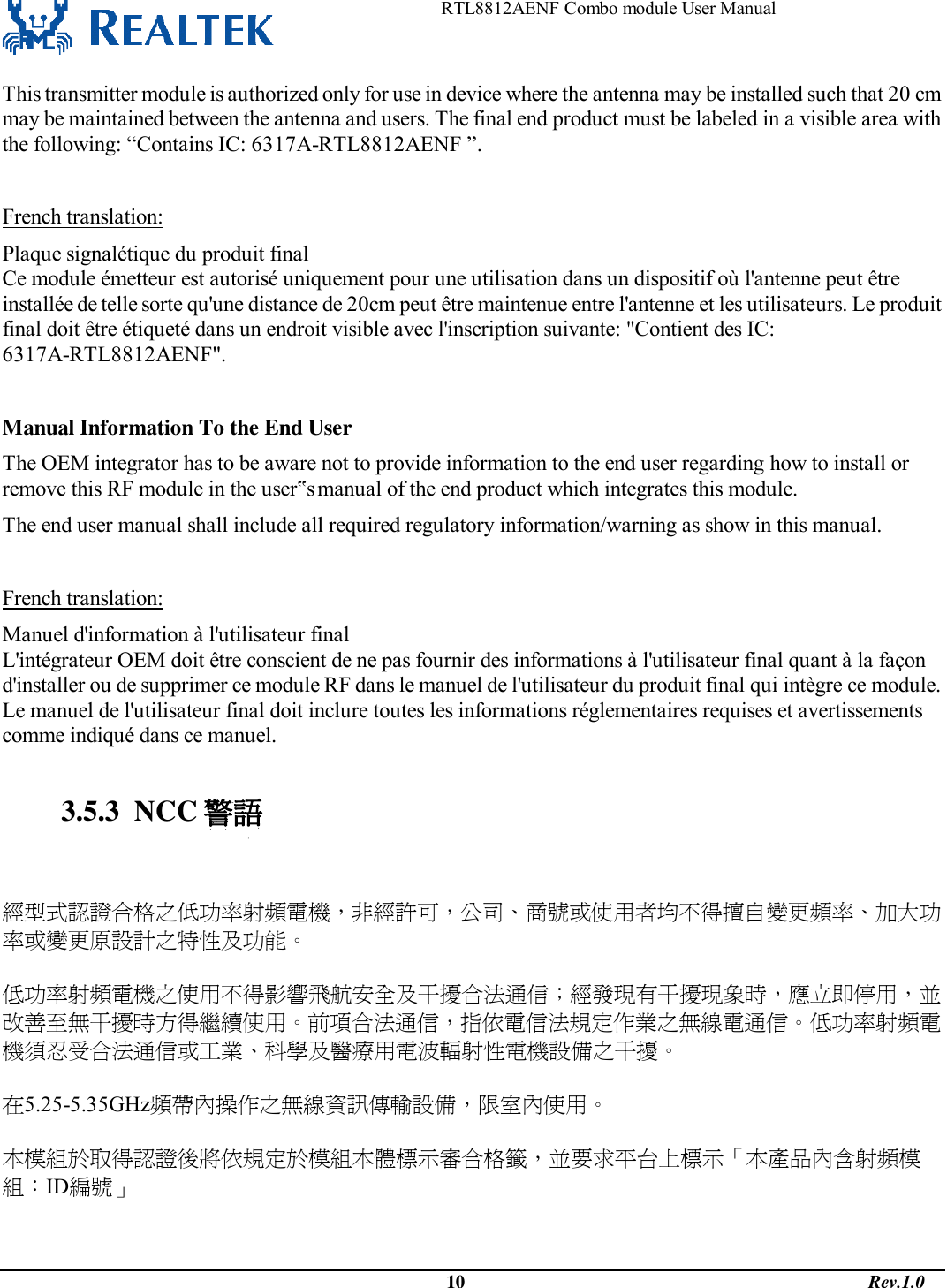                                                                    RTL8812AENF Combo module User Manual                                                                                              10                                                                                       Rev.1.0  This transmitter module is authorized only for use in device where the antenna may be installed such that 20 cm may be maintained between the antenna and users. The final end product must be labeled in a visible area with the following: “Contains IC: 6317A-RTL8812AENF ”.  French translation: Plaque signalétique du produit final Ce module émetteur est autorisé uniquement pour une utilisation dans un dispositif où l&apos;antenne peut être installée de telle sorte qu&apos;une distance de 20cm peut être maintenue entre l&apos;antenne et les utilisateurs. Le produit final doit être étiqueté dans un endroit visible avec l&apos;inscription suivante: &quot;Contient des IC: 6317A-RTL8812AENF&quot;.  Manual Information To the End User The OEM integrator has to be aware not to provide information to the end user regarding how to install or remove this RF module in the user‟s manual of the end product which integrates this module. The end user manual shall include all required regulatory information/warning as show in this manual.  French translation: Manuel d&apos;information à l&apos;utilisateur final L&apos;intégrateur OEM doit être conscient de ne pas fournir des informations à l&apos;utilisateur final quant à la façon d&apos;installer ou de supprimer ce module RF dans le manuel de l&apos;utilisateur du produit final qui intègre ce module. Le manuel de l&apos;utilisateur final doit inclure toutes les informations réglementaires requises et avertissements comme indiqué dans ce manuel.  3.5.3  NCC 警語   經型式認證合格之低功率射頻電機，非經許可，公司、商號或使用者均不得擅自變更頻率、加大功率或變更原設計之特性及功能。   低功率射頻電機之使用不得影響飛航安全及干擾合法通信；經發現有干擾現象時，應立即停用，並改善至無干擾時方得繼續使用。前項合法通信，指依電信法規定作業之無線電通信。低功率射頻電機須忍受合法通信或工業、科學及醫療用電波輻射性電機設備之干擾。  在5.25-5.35GHz頻帶內操作之無線資訊傳輸設備，限室內使用。  本模組於取得認證後將依規定於模組本體標示審合格籤，並要求平台上標示「本產品內含射頻模組：ID編號」   