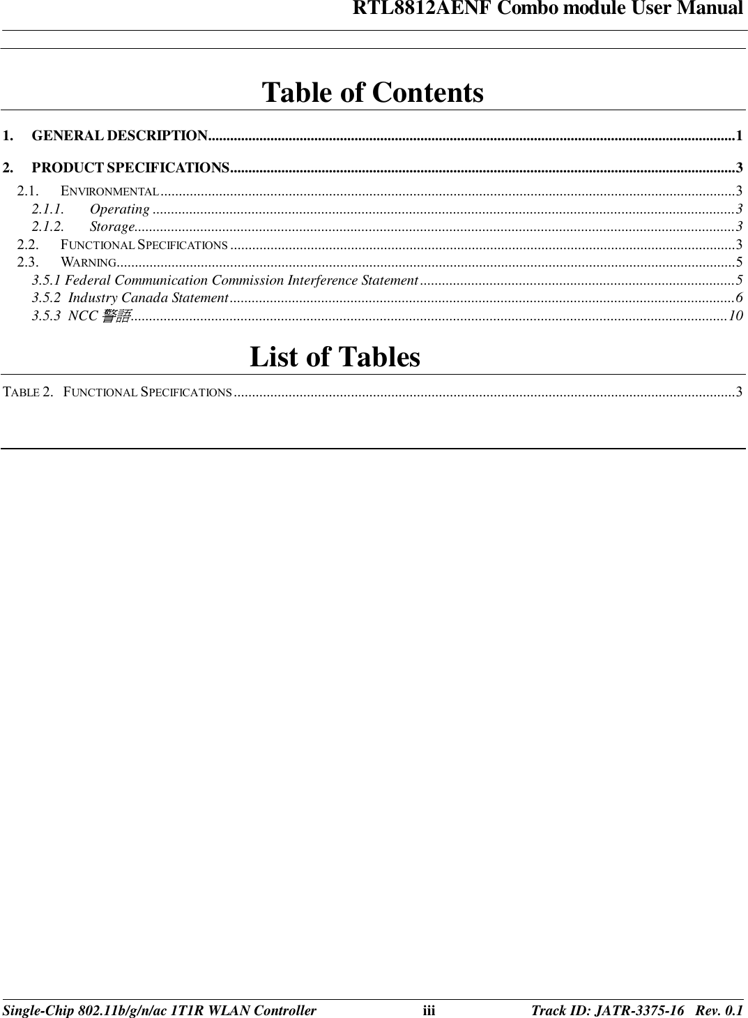 RTL8812AENF Combo module User Manual  Single-Chip 802.11b/g/n/ac 1T1R WLAN Controller iii Track ID: JATR-3375-16   Rev. 0.1  Table of Contents 1. GENERAL DESCRIPTION................................................................................................................................................ 1 2. PRODUCT SPECIFICATIONS.......................................................................................................................................... 3 2.1. ENVIRONMENTAL ............................................................................................................................................................. 3 2.1.1. Operating ............................................................................................................................................................... 3 2.1.2. Storage.................................................................................................................................................................... 3 2.2. FUNCTIONAL SPECIFICATIONS .......................................................................................................................................... 3 2.3. WARNING......................................................................................................................................................................... 5 3.5.1 Federal Communication Commission Interference Statement ...................................................................................... 5 3.5.2  Industry Canada Statement .......................................................................................................................................... 6 3.5.3  NCC警語 ................................................................................................................................................................... 10 List of Tables TABLE 2.   FUNCTIONAL SPECIFICATIONS ......................................................................................................................................... 3  