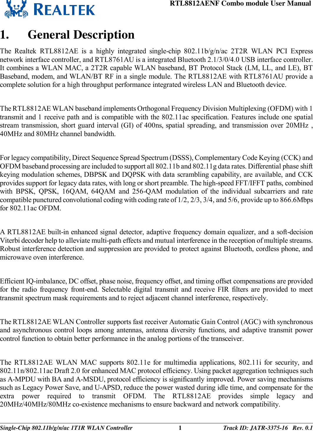 RTL8812AENF Combo module User Manual  Single-Chip 802.11b/g/n/ac 1T1R WLAN Controller 1 Track ID: JATR-3375-16   Rev. 0.1   1. General Description The  Realtek  RTL8812AE  is  a  highly  integrated  single-chip  802.11b/g/n/ac  2T2R  WLAN  PCI  Express network interface controller, and RTL8761AU is a integrated Bluetooth 2.1/3/0/4.0 USB interface controller. It combines a WLAN MAC, a 2T2R capable WLAN baseband, BT Protocol Stack (LM, LL, and LE), BT Baseband, modem, and WLAN/BT RF in a single module. The RTL8812AE with RTL8761AU provide a complete solution for a high throughput performance integrated wireless LAN and Bluetooth device.  The RTL8812AE WLAN baseband implements Orthogonal Frequency Division Multiplexing (OFDM) with 1 transmit and 1 receive path and is compatible with the 802.11ac specification. Features include one spatial stream transmission, short guard interval (GI) of 400ns, spatial spreading, and transmission over 20MHz  , 40MHz and 80MHz channel bandwidth.   For legacy compatibility, Direct Sequence Spread Spectrum (DSSS), Complementary Code Keying (CCK) and OFDM baseband processing are included to support all 802.11b and 802.11g data rates. Differential phase shift keying modulation schemes, DBPSK and DQPSK with data scrambling capability, are available, and CCK provides support for legacy data rates, with long or short preamble. The high-speed FFT/IFFT paths, combined with  BPSK,  QPSK,  16QAM,  64QAM  and  256-QAM  modulation  of  the  individual  subcarriers  and  rate compatible punctured convolutional coding with coding rate of 1/2, 2/3, 3/4, and 5/6, provide up to 866.6Mbps for 802.11ac OFDM.  A RTL8812AE built-in enhanced signal detector, adaptive frequency domain equalizer, and a soft-decision Viterbi decoder help to alleviate multi-path effects and mutual interference in the reception of multiple streams. Robust interference detection and suppression are provided to protect against Bluetooth, cordless phone, and microwave oven interference.  Efficient IQ-imbalance, DC offset, phase noise, frequency offset, and timing offset compensations are provided for the  radio  frequency  front-end.  Selectable  digital  transmit  and  receive  FIR  filters  are  provided  to  meet transmit spectrum mask requirements and to reject adjacent channel interference, respectively.  The RTL8812AE WLAN Controller supports fast receiver Automatic Gain Control (AGC) with synchronous and asynchronous control loops among antennas,  antenna diversity functions, and adaptive transmit  power control function to obtain better performance in the analog portions of the transceiver.  The  RTL8812AE  WLAN  MAC  supports  802.11e  for  multimedia  applications,  802.11i  for  security,  and 802.11n/802.11ac Draft 2.0 for enhanced MAC protocol efficiency. Using packet aggregation techniques such as A-MPDU with BA and A-MSDU, protocol efficiency is significantly improved. Power saving mechanisms such as Legacy Power Save, and U-APSD, reduce the power wasted during idle time, and compensate for the extra  power  required  to  transmit  OFDM.  The  RTL8812AE  provides  simple  legacy  and 20MHz/40MHz/80MHz co-existence mechanisms to ensure backward and network compatibility. 