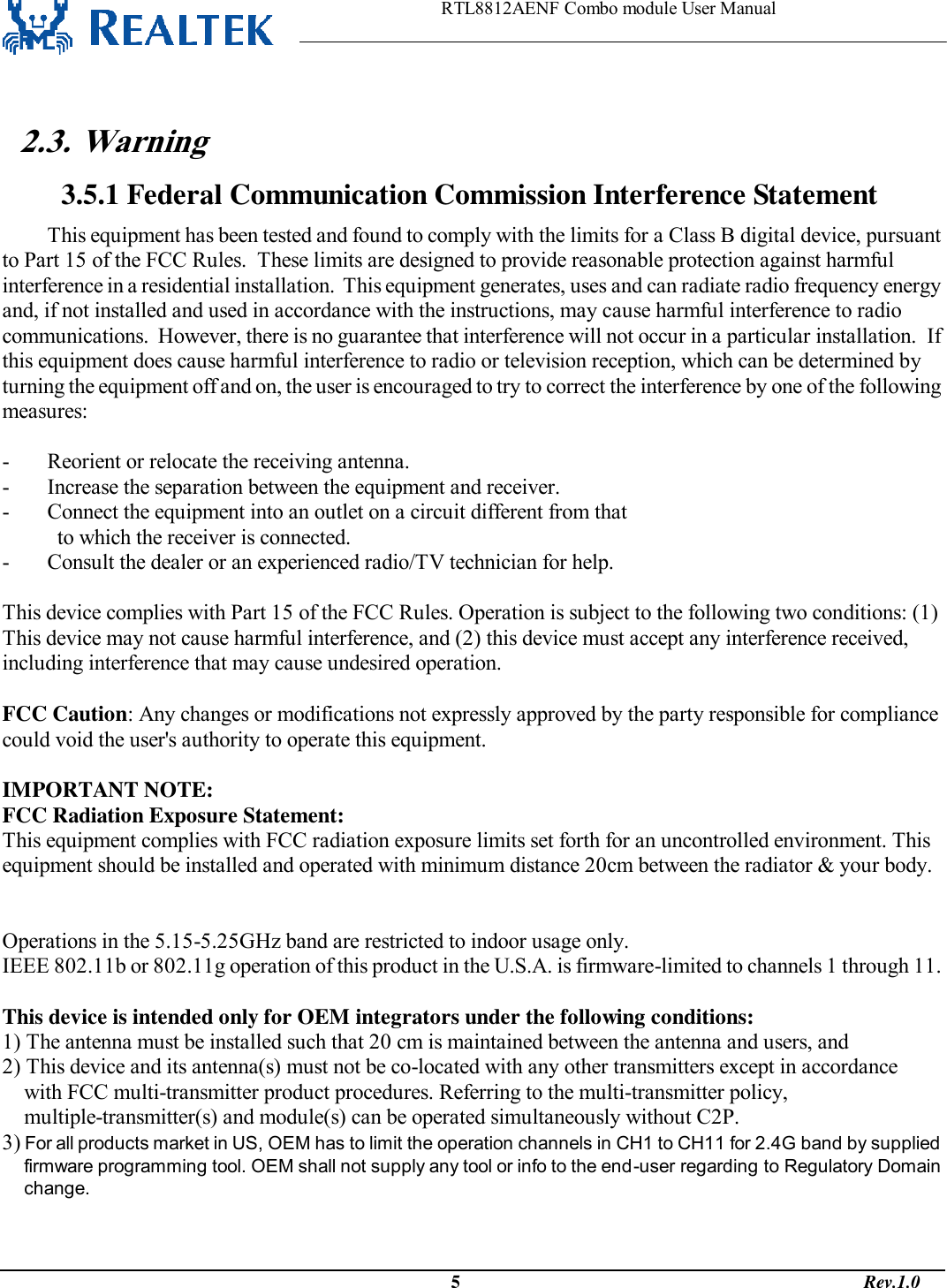                                                                    RTL8812AENF Combo module User Manual                                                                                              5                                                                                       Rev.1.0   2.3. Warning  3.5.1 Federal Communication Commission Interference Statement This equipment has been tested and found to comply with the limits for a Class B digital device, pursuant to Part 15 of the FCC Rules.  These limits are designed to provide reasonable protection against harmful interference in a residential installation.  This equipment generates, uses and can radiate radio frequency energy and, if not installed and used in accordance with the instructions, may cause harmful interference to radio communications.  However, there is no guarantee that interference will not occur in a particular installation.  If this equipment does cause harmful interference to radio or television reception, which can be determined by turning the equipment off and on, the user is encouraged to try to correct the interference by one of the following measures:  -  Reorient or relocate the receiving antenna. -  Increase the separation between the equipment and receiver. -  Connect the equipment into an outlet on a circuit different from that to which the receiver is connected. -  Consult the dealer or an experienced radio/TV technician for help.  This device complies with Part 15 of the FCC Rules. Operation is subject to the following two conditions: (1) This device may not cause harmful interference, and (2) this device must accept any interference received, including interference that may cause undesired operation.  FCC Caution: Any changes or modifications not expressly approved by the party responsible for compliance could void the user&apos;s authority to operate this equipment.  IMPORTANT NOTE: FCC Radiation Exposure Statement: This equipment complies with FCC radiation exposure limits set forth for an uncontrolled environment. This equipment should be installed and operated with minimum distance 20cm between the radiator &amp; your body.   Operations in the 5.15-5.25GHz band are restricted to indoor usage only. IEEE 802.11b or 802.11g operation of this product in the U.S.A. is firmware-limited to channels 1 through 11.  This device is intended only for OEM integrators under the following conditions: 1) The antenna must be installed such that 20 cm is maintained between the antenna and users, and  2) This device and its antenna(s) must not be co-located with any other transmitters except in accordance  with FCC multi-transmitter product procedures. Referring to the multi-transmitter policy, multiple-transmitter(s) and module(s) can be operated simultaneously without C2P.   3) For all products market in US, OEM has to limit the operation channels in CH1 to CH11 for 2.4G band by supplied firmware programming tool. OEM shall not supply any tool or info to the end-user regarding to Regulatory Domain change. As long as 3 conditions above are met, further transmitter test will not be required. However, the OEM integrator is still responsible for testing their end-product for any additional compliance requirements required 