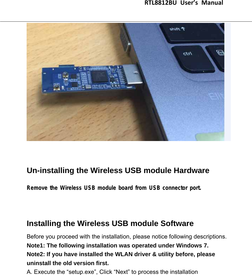                                    RTL8812BUUser’sManual                                      Un-installing the Wireless USB module Hardware   Remove the Wireless USB module board from USB connector port.   Installing the Wireless USB module Software   Before you proceed with the installation, please notice following descriptions. Note1: The following installation was operated under Windows 7. Note2: If you have installed the WLAN driver &amp; utility before, please uninstall the old version first. A. Execute the “setup.exe”, Click “Next” to process the installation 