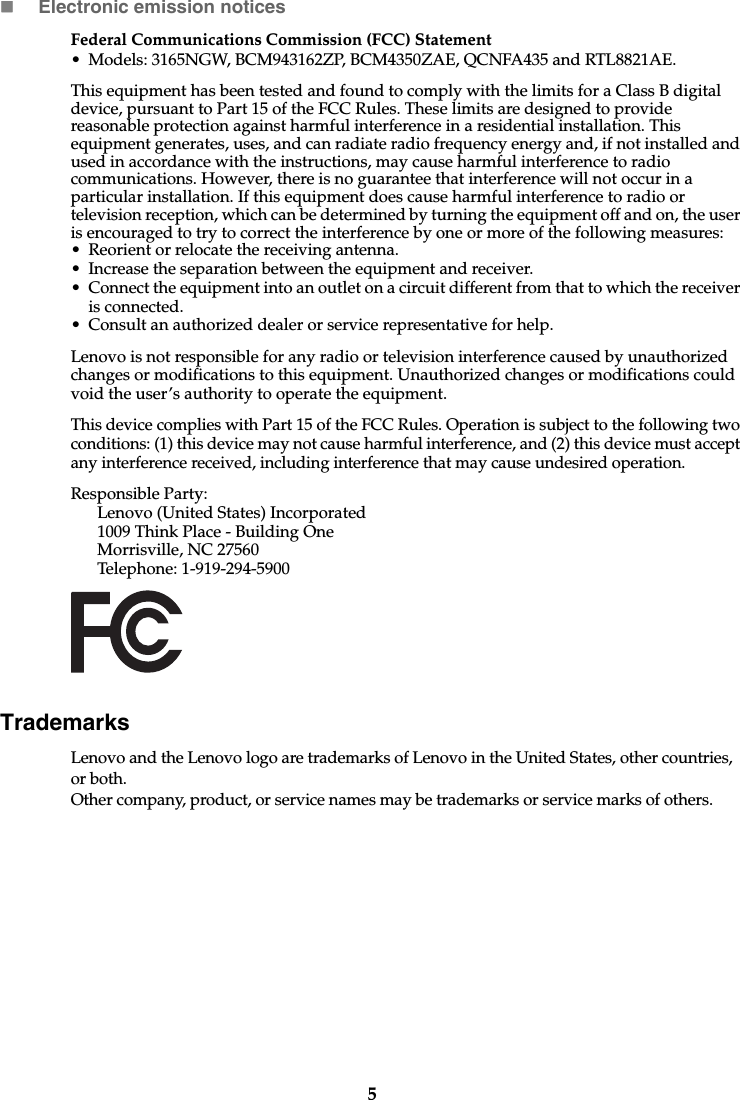 5Electronic emission noticesFederal Communications Commission (FCC) Statement• Models: 3165NGW, BCM943162ZP, BCM4350ZAE, QCNFA435 and RTL8821AE.This equipment has been tested and found to comply with the limits for a Class B digital device, pursuant to Part 15 of the FCC Rules. These limits are designed to provide reasonable protection against harmful interference in a residential installation. This equipment generates, uses, and can radiate radio frequency energy and, if not installed and used in accordance with the instructions, may cause harmful interference to radio communications. However, there is no guarantee that interference will not occur in a particular installation. If this equipment does cause harmful interference to radio or television reception, which can be determined by turning the equipment off and on, the user is encouraged to try to correct the interference by one or more of the following measures: • Reorient or relocate the receiving antenna. • Increase the separation between the equipment and receiver.• Connect the equipment into an outlet on a circuit different from that to which the receiver is connected.• Consult an authorized dealer or service representative for help.Lenovo is not responsible for any radio or television interference caused by unauthorized changes or modifications to this equipment. Unauthorized changes or modifications could void the user’s authority to operate the equipment.This device complies with Part 15 of the FCC Rules. Operation is subject to the following two conditions: (1) this device may not cause harmful interference, and (2) this device must accept any interference received, including interference that may cause undesired operation. Responsible Party: Lenovo (United States) Incorporated 1009 Think Place - Building One Morrisville, NC 27560 Telephone: 1-919-294-5900 TrademarksLenovo and the Lenovo logo are trademarks of Lenovo in the United States, other countries, or both.Other company, product, or service names may be trademarks or service marks of others. 